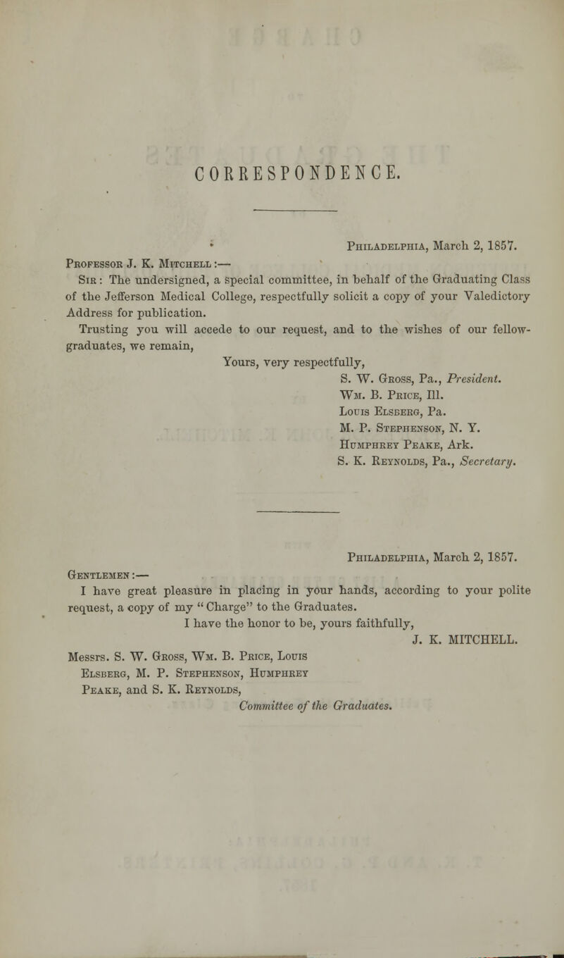 CORRESPONDENCE. Philadelphia, March 2, 1857. Professor J. K. Mitchell :— Sir : The undersigned, a special committee, in behalf of the Graduating Class of the Jefferson Medical College, respectfully solicit a copy of your Valedictory Address for publication. Trusting you will accede to our request, and to the wishes of our fellow- graduates, we remain, Yours, very respectfully, S. W. Gross, Pa., President. Wm. B. Price, 111. Louis Elsberg, Pa. M. P. Stephenson, N. Y. Humphrey Peake, Ark. S. K. Reynolds, Pa., Secretary. Philadelphia, March 2,1857. Gentlemen :— I have great pleasure in placing in your hands, according to your polite request, a copy of my  Charge to the Graduates. I have the honor to be, yours faithfully, J. K. MITCHELL. Messrs. S. W. Gross, Wm. B. Price, Louis Elsberg, M. P. Stephenson, Humphrey Peake, and S. K. Reynolds, Committee of the Graduates.