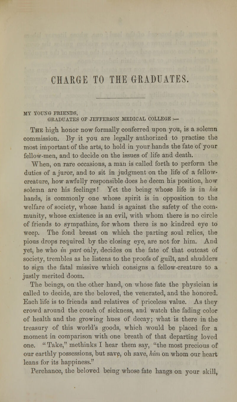 MY YOUNG FRIENDS, GRADUATES OF JEFFERSON MEDICAL COLLEGE :— The high honor now formally conferred upon you, is a solemn commission. By it you are legally authorized to practise the most important of the arts, to hold in your hands the fate of your fellow-men, and to decide on the issues of life and death. When, on rare occasions, a man is called forth to perform the duties of a juror, and to sit in judgment on the life of a fellow- creature, how awfully responsible does he deem his position, how solemn are his feelings! Yet the being whose life is in his hands, is commonly one whose spirit is in opposition to the welfare of society, whose hand is against the safety of the com- munity, whose existence is an evil, with whom there is no circle of friends to sympathize, for whom there is no kindred eye to weep. The fond breast on which the parting soul relies, the pious drops required by the closing eye, are not for him. And yet, he who in part only, decides on the fate of that outcast of society, trembles as he listens to the proofs of guilt, and shudders to sign the fatal missive which consigns a fellow-creature to a justly merited doom. The beings, on the other hand, on whose fate the physician is called to decide, are the beloved, the venerated, and the honored. Each life is to friends and relatives of priceless value. As they crowd around the couch of sickness, and watch the fading color of health and the growing hues of decay; what is there in the treasury of this world's goods, which would be placed for a moment in comparison with one breath of that departing loved one.  Take, methinks I hear them say, the most precious of our earthly possessions, but save, oh save, him on whom our heart leans for its happiness. Perchance, the beloved being whose fate hangs on your skill,