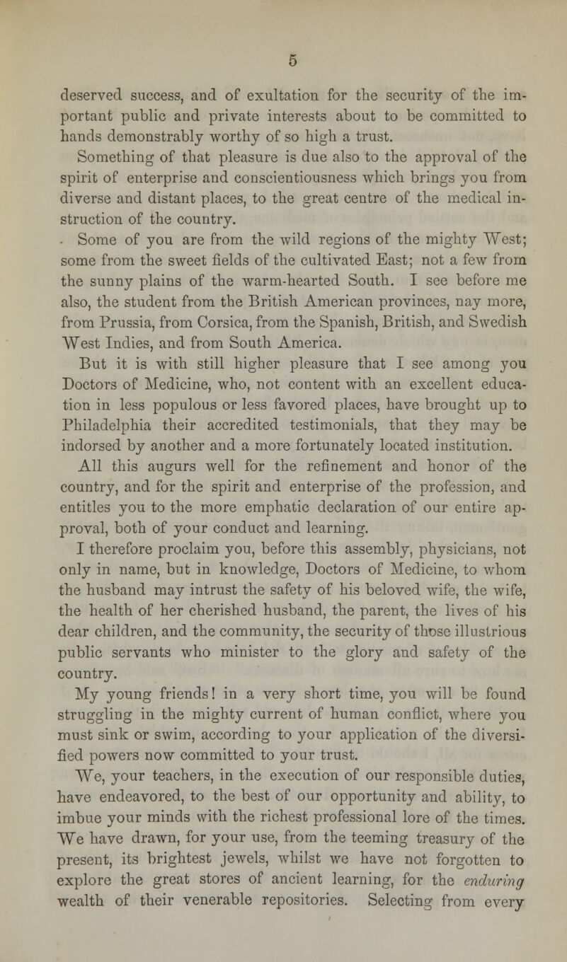 deserved success, and of exultation for the security of the im- portant public and private interests about to be committed to hands demonstrably worthy of so high a trust. Something of that pleasure is due also to the approval of the spirit of enterprise and conscientiousness which brings you from diverse and distant places, to the great centre of the medical in- struction of the country. Some of you are from the wild regions of the mighty West; some from the sweet fields of the cultivated East; not a few from the sunny plains of the warm-hearted South. I see before me also, the student from the British American provinces, nay more, from Prussia, from Corsica, from the Spanish, British, and Swedish West Indies, and from South America. But it is with still higher pleasure that I see among you Doctors of Medicine, who, not content with an excellent educa- tion in less populous or less favored places, have brought up to Philadelphia their accredited testimonials, that they may be indorsed by another and a more fortunately located institution. All this augurs well for the refinement and honor of the country, and for the spirit and enterprise of the profession, and entitles you to the more emphatic declaration of our entire ap- proval, both of your conduct and learning. I therefore proclaim you, before this assembly, physicians, not only in name, but in knowledge, Doctors of Medicine, to whom the husband may intrust the safety of his beloved wife, the wife, the health of her cherished husband, the parent, the lives of his dear children, and the community, the security of those illustrious public servants who minister to the glory and safety of the country. My young friends! in a very short time, you will be found struggling in the mighty current of human conflict, where you must sink or swim, according to your application of the diversi- fied powers now committed to your trust. We, your teachers, in the execution of our responsible duties, have endeavored, to the best of our opportunity and ability, to imbue your minds with the richest professional lore of the times. We have drawn, for your use, from the teeming treasury of the present, its brightest jewels, whilst we have not forgotten to explore the great stores of ancient learning, for the enduring wealth of their venerable repositories. Selecting from every