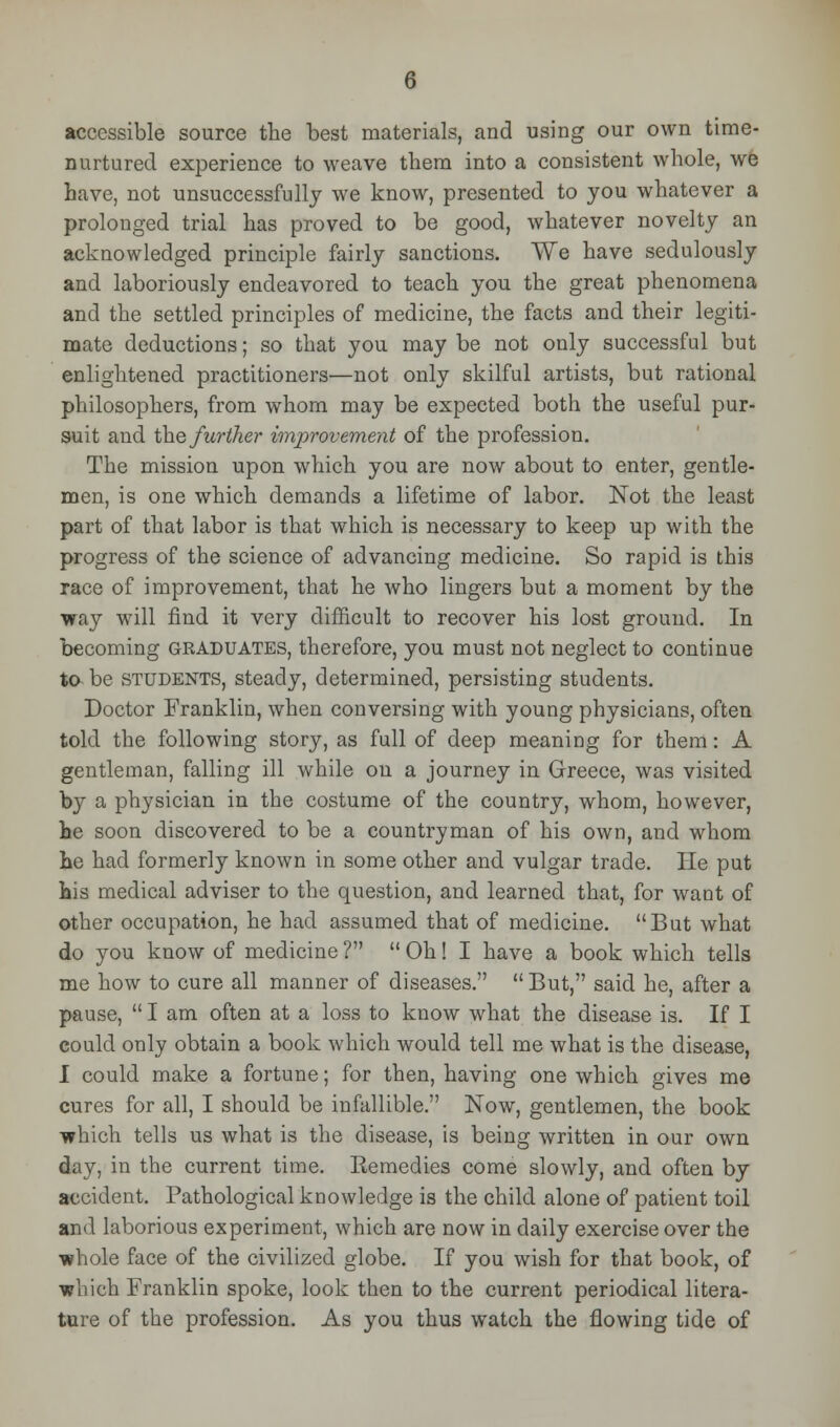 accessible source the best materials, and using our own time- nurtured experience to weave them into a consistent whole, we have, not unsuccessfully we know, presented to you whatever a prolonged trial has proved to be good, whatever novelty an acknowledged principle fairly sanctions. We have sedulously and laboriously endeavored to teach you the great phenomena and the settled principles of medicine, the facts and their legiti- mate deductions; so that you may be not only successful but enlightened practitioners—not only skilful artists, but rational philosophers, from whom may be expected both the useful pur- suit and \h.Q further improvement of the profession. The mission upon which you are now about to enter, gentle- men, is one which demands a lifetime of labor. Not the least part of that labor is that which is necessary to keep up with the progress of the science of advancing medicine. So rapid is this race of improvement, that he who lingers but a moment by the way will find it very difficult to recover his lost ground. In becoming graduates, therefore, you must not neglect to continue to be students, steady, determined, persisting students. Doctor Franklin, when conversing with young physicians, often told the following story, as full of deep meaning for them: A gentleman, falling ill while on a journey in Greece, was visited by a physician in the costume of the country, whom, however, he soon discovered to be a countryman of his own, and whom he had formerly known in some other and vulgar trade. He put his medical adviser to the question, and learned that, for want of other occupation, he had assumed that of medicine. But what do you know of medicine ?  Oh! I have a book which tells me how to cure all manner of diseases. But, said he, after a pause,  I am often at a loss to know what the disease is. If I could only obtain a book which would tell me what is the disease, I could make a fortune; for then, having one which gives me cures for all, I should be infallible. Now, gentlemen, the book which tells us what is the disease, is being written in our own day, in the current time. Remedies come slowly, and often by accident. Pathological knowledge is the child alone of patient toil and laborious experiment, which are now in daily exercise over the ■whole face of the civilized globe. If you wish for that book, of which Franklin spoke, look then to the current periodical litera- ture of the profession. As you thus watch the flowing tide of