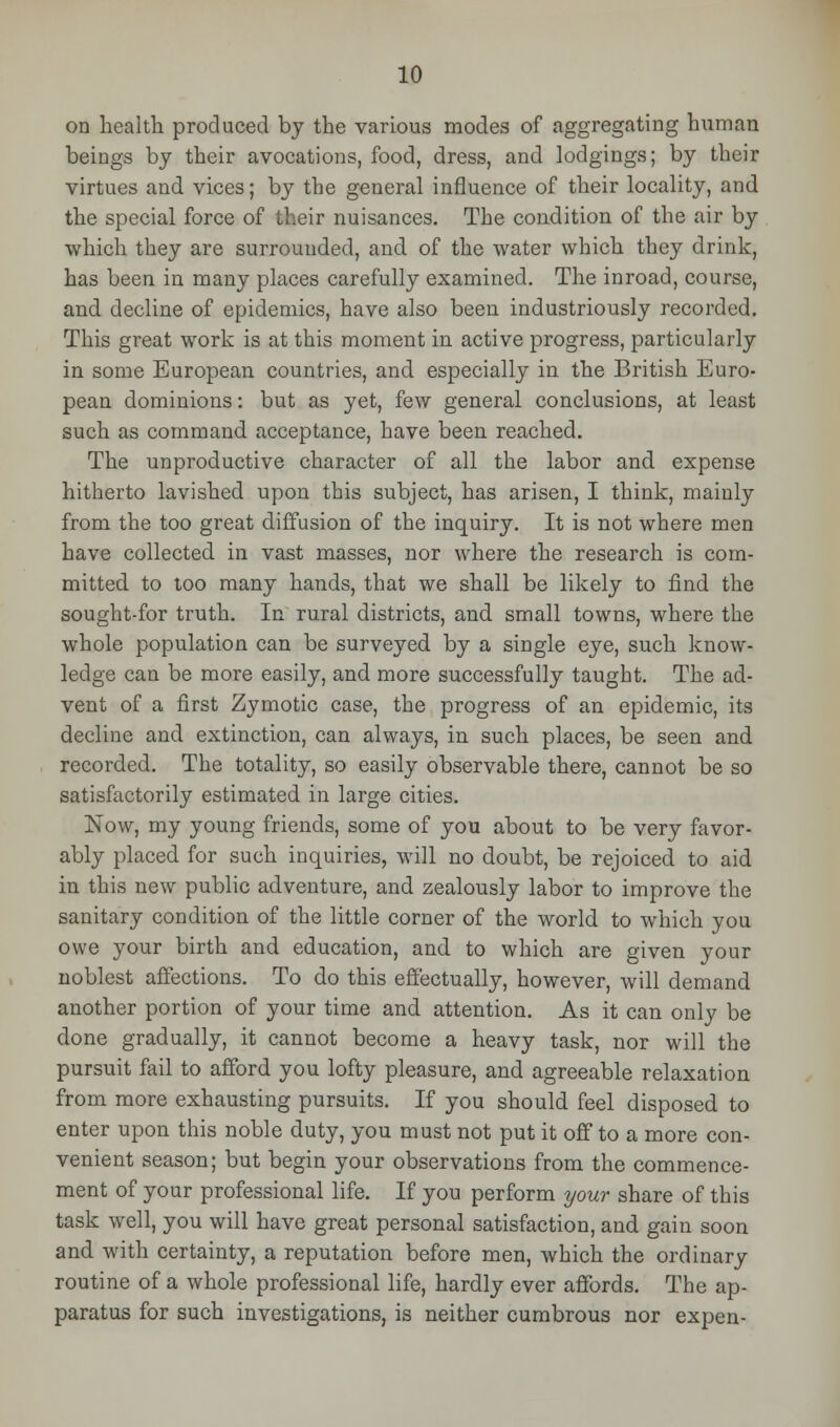 on health produced by the various modes of aggregating human beings by their avocations, food, dress, and lodgings; by their virtues and vices; by the general influence of their locality, and the special force of their nuisances. The condition of the air by which they are surrounded, and of the water which they drink, has been in many places carefully examined. The inroad, course, and decline of epidemics, have also been industriously recorded. This great work is at this moment in active progress, particularly in some European countries, and especially in the British Euro- pean dominions: but as yet, few general conclusions, at least such as command acceptance, have been reached. The unproductive character of all the labor and expense hitherto lavished upon this subject, has arisen, I think, mainly from the too great diffusion of the inquiry. It is not where men have collected in vast masses, nor where the research is com- mitted to too many hands, that we shall be likely to find the sought-for truth. In rural districts, and small towns, where the whole population can be surveyed by a single eye, such know- ledge can be more easily, and more successfully taught. The ad- vent of a first Zymotic case, the progress of an epidemic, its decline and extinction, can always, in such places, be seen and recorded. The totality, so easily observable there, cannot be so satisfactorily estimated in large cities. Now, my young friends, some of you about to be very favor- ably placed for such inquiries, will no doubt, be rejoiced to aid in this new public adventure, and zealously labor to improve the sanitary condition of the little corner of the world to which you owe your birth and education, and to which are given vour noblest affections. To do this effectually, however, will demand another portion of your time and attention. As it can only be done gradually, it cannot become a heavy task, nor will the pursuit fail to afford you lofty pleasure, and agreeable relaxation from more exhausting pursuits. If you should feel disposed to enter upon this noble duty, you must not put it off to a more con- venient season; but begin your observations from the commence- ment of your professional life. If you perform your share of this task well, you will have great personal satisfaction, and gain soon and with certainty, a reputation before men, which the ordinary routine of a whole professional life, hardly ever affords. The ap- paratus for such investigations, is neither cumbrous nor expen-