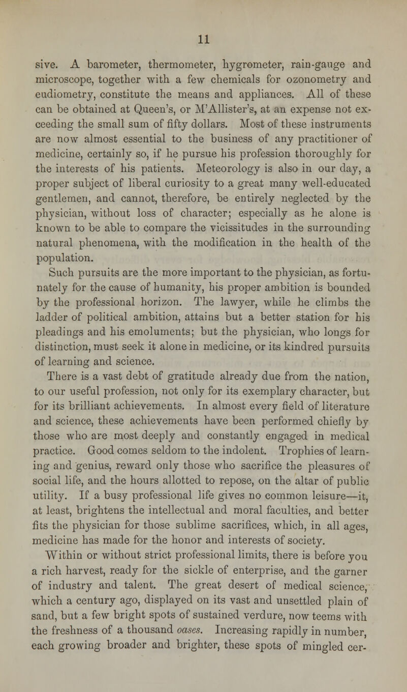 sive. A barometer, thermometer, hygrometer, rain-gauge and microscope, together with a few chemicals for ozonometry and eudiometry, constitute the means and appliances. All of these can be obtained at Queen's, or MAllister's, at an expense not ex- ceeding the small sum of fifty dollars. Most of these instruments are now almost essential to the business of any practitioner of medicine, certainly so, if he pursue his profession thoroughly for the interests of his patients. Meteorology is also in our day, a proper subject of liberal curiosity to a great many well-educated gentlemen, and cannot, therefore, be entirely neglected by the physician, without loss of character; especially as he alone is known to be able to compare the vicissitudes in the surrounding natural phenomena, with the modification in the health of the population. Such pursuits are the more important to the physician, as fortu- nately for the cause of humanity, his proper ambition is bounded by the professional horizon. The lawyer, while he climbs the ladder of political ambition, attains but a better station for his pleadings and his emoluments; but the physician, who longs for distinction, must seek it alone in medicine, or its kindred pursuits of learning and science. There is a vast debt of gratitude already due from the nation, to our useful profession, not only for its exemplary character, but for its brilliant achievements. In almost every field of literature and science, these achievements have been performed chiefly by those who are most deeply and constantly engaged in medical practice. Good comes seldom to the indolent. Trophies of learn- ing and genius, reward only those who sacrifice the pleasures of social life, and the hours allotted to repose, on the altar of public utility. If a busy professional life gives no common leisure—it, at least, brightens the intellectual and moral faculties, and better fits the physician for those sublime sacrifices, which, in all ages, medicine has made for the honor and interests of society. Within or without strict professional limits, there is before you a rich harvest, ready for the sickle of enterprise, and the garner of industry and talent. The great desert of medical science, which a century ago, displayed on its vast and unsettled plain of sand, but a few bright spots of sustained verdure, now teems with the freshness of a thousand oases. Increasing rapidly in number, each growing broader and brighter, these spots of mingled cer-