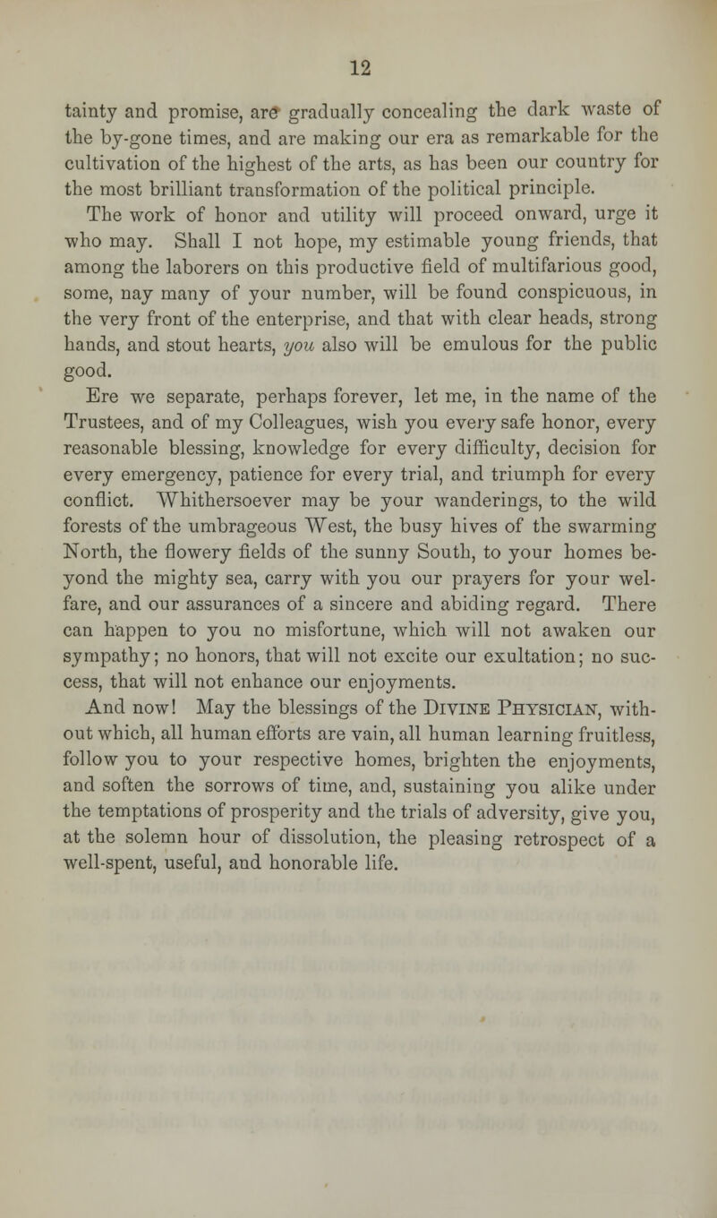 tainty and promise, ar£ gradually concealing the dark waste of the by-gone times, and are making our era as remarkable for the cultivation of the highest of the arts, as has been our country for the most brilliant transformation of the political principle. The work of honor and utility will proceed onward, urge it who may. Shall I not hope, my estimable young friends, that among the laborers on this productive field of multifarious good, some, nay many of your number, will be found conspicuous, in the very front of the enterprise, and that with clear heads, strong hands, and stout hearts, you also will be emulous for the public good. Ere we separate, perhaps forever, let me, in the name of the Trustees, and of my Colleagues, wish you every safe honor, every reasonable blessing, knowledge for every difficulty, decision for every emergency, patience for every trial, and triumph for every conflict. Whithersoever may be your wanderings, to the wild forests of the umbrageous West, the busy hives of the swarming North, the flowery fields of the sunny South, to your homes be- yond the mighty sea, carry with you our prayers for your wel- fare, and our assurances of a sincere and abiding regard. There can happen to you no misfortune, which will not awaken our sympathy; no honors, that will not excite our exultation; no suc- cess, that will not enhance our enjoyments. And now! May the blessings of the Divine Physician, with- out which, all human efforts are vain, all human learning fruitless, follow you to your respective homes, brighten the enjoyments, and soften the sorrows of time, and, sustaining you alike under the temptations of prosperity and the trials of adversity, give you, at the solemn hour of dissolution, the pleasing retrospect of a well-spent, useful, and honorable life.