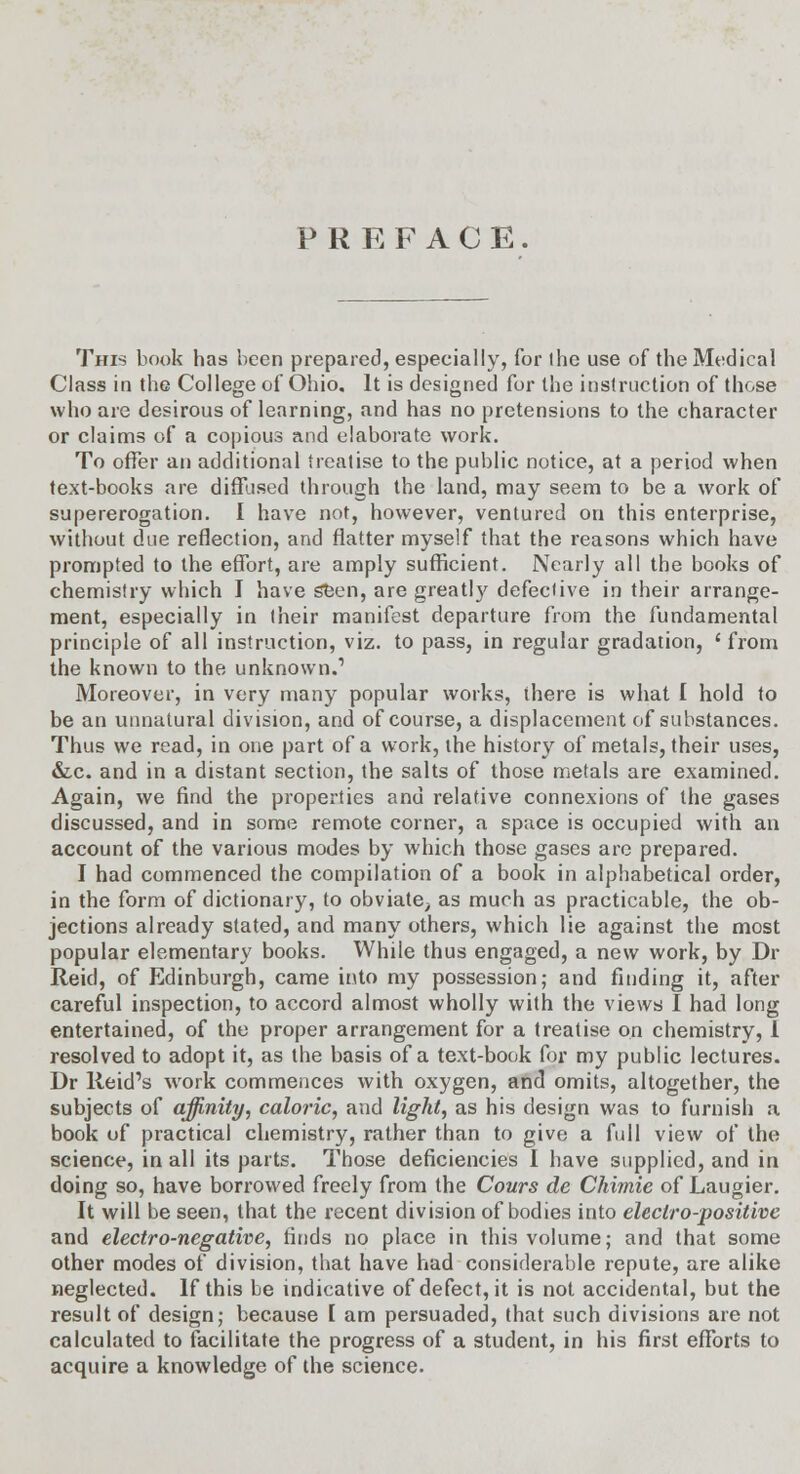 PREFACE. This book has been prepared, especially, for ihe use of the Medical Class in the College of Ohio. It is designed for the instruction of those who are desirous of learning, and has no pretensions to the character or claims of a copious and elaborate work. To offer an additional treatise to the public notice, at a period when text-books are diffused through the land, may seem to be a work of supererogation. I have not, however, ventured on this enterprise, without due reflection, and flatter myself that the reasons which have prompted to the effort, are amply sufficient. Nearly all the books of chemistry which I have seen, are greatly defective in their arrange- ment, especially in (heir manifest departure from the fundamental principle of all instruction, viz. to pass, in regular gradation, ' from the known to the unknown.' Moreover, in very many popular works, there is what I hold to be an unnatural division, and of course, a displacement of substances. Thus we read, in one part of a work, the history of metals, their uses, &c. and in a distant section, the salts of those metals are examined. Again, we find the properties and relative connexions of the gases discussed, and in some remote corner, a space is occupied with an account of the various modes by which those gases are prepared. I had commenced the compilation of a book in alphabetical order, in the form of dictionary, to obviate, as much as practicable, the ob- jections already stated, and many others, which lie against the most popular elementary books. While thus engaged, a new work, by Dr Reid, of Edinburgh, came into my possession; and finding it, after careful inspection, to accord almost wholly with the views I had long entertained, of the proper arrangement for a treatise on chemistry, 1 resolved to adopt it, as the basis of a text-book for my public lectures. Dr Reid's work commences with oxygen, and omits, altogether, the subjects of affinity, caloric, and light, as his design was to furnish a book of practical chemistry, rather than to give a full view of the science, in all its parts. Those deficiencies I have supplied, and in doing so, have borrowed freely from the Conrs de Chimie of Laugier. It will be seen, that the recent division of bodies into electro-positive and electro-negative, finds no place in this volume; and that some other modes of division, that have had considerable repute, are alike neglected. If this be indicative of defect, it is not accidental, but the result of design; because I am persuaded, that such divisions are not calculated to facilitate the progress of a student, in his first efforts to acquire a knowledge of the science.