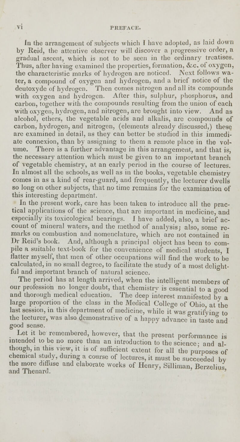 In the arrangement of subjects which I have adopted, as laid down by Reid, the attentive observer will discover a progressive order, a gradual ascent, which is not to be seen in the ordinary treatises. Thus, after having examined the properties, formation, &c. of oxygen, the characteristic marks of hydrogen are noticed. Next follows wa- ter, a compound of oxygen and hydrogen, and a brief notice of the deutoxyde of hydrogen. Then comes nitrogen and all its compounds with oxygen and hydrogen. After this, sulphur, phosphorus, and carbon, together with the compounds resulting from the union of each with oxygen, hydrogen, and nitrogen, are brought into view. And as alcohol, ethers, the vegetable acids and alkalis, are compounds of carbon, hydrogen, and nitrogen, (elements already discussed,) these are examined in detail, as they can better be studied in this immedi- ate connexion, than by assigning to them a remote place in the vol- ume. There is a further advantage in this arrangement, and that is, the necessary attention which must be given to an important branch of vegetable chemistry, at an early period in the course of lectures. In almost all the schools, as well as in the books, vegetable chemistry comes in as a kind of rear-guard, and frequently, the lecturer dwells so long on other subjects, that no time remains for the examination of this interesting department. In the present work, care has been taken to introduce all the prac- tical applications of the science, that are important in medicine, and especially its toxicological bearings. I have added, also, a brief ac- count of mineral waters, and the method of analysis; also, some re- marks on combustion and nomenclature, which are not contained in Dr Reid's book. And, although a principal object has been to com- pile a suitable text-book for the convenience of medical students, I flatter myself, that men of other occupations will find the work to be calculated, in no small degree, to facilitate the study of a most delight- ful and important branch of natural science. The period has at length arrived, when the intelligent members of our profession no longer doubt, that chemistry is essential to a good and thorough medical education. The deep interest manifested by a large proportion of the class in the Medical College of Ohio, at the last session, in this department of medicine, while it°was gratifying to the lecturer, was also demonstrative of a happy advance in taste and good sense. Let it be remembered, however, that the present performance is intended to be no more than an introduction to the science- and al- though, in this view, it is of sufficient extent for all the purposes of chemical study, during a course of lectures, it must be succeeded bv the more diffuse and elaborate works of Henry, Silliman, Berzelius and Thenard.