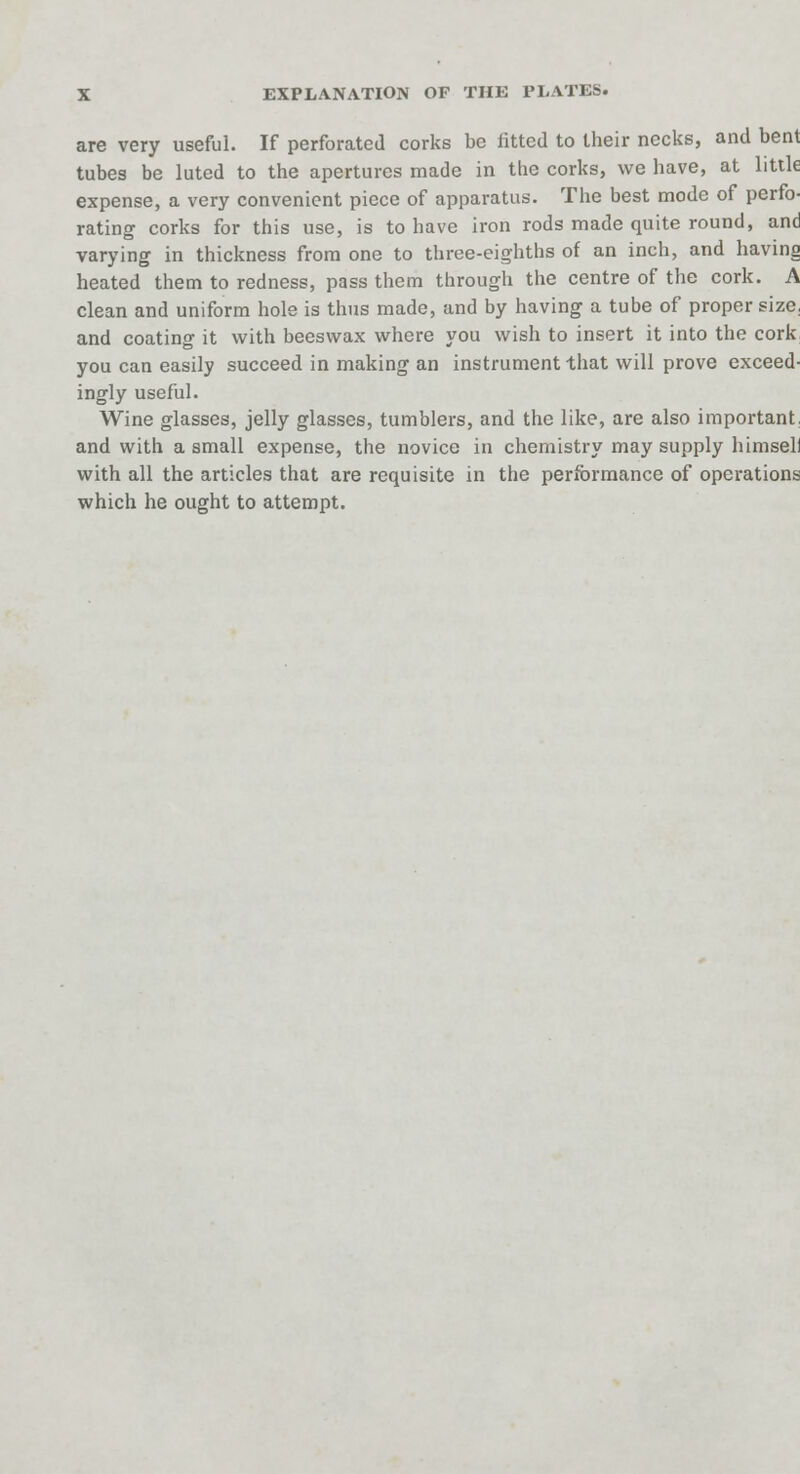 are very useful. If perforated corks be fitted to their necks, and bent tubes be luted to the apertures made in the corks, we have, at little expense, a very convenient piece of apparatus. The best mode of perfo- rating corks for this use, is to have iron rods made quite round, and varying in thickness from one to three-eighths of an inch, and having heated them to redness, pass them through the centre of the cork. A clean and uniform hole is thus made, and by having a tube of proper size, and coating it with beeswax where you wish to insert it into the cork you can easily succeed in making an instrument that will prove exceed- ingly useful. Wine glasses, jelly glasses, tumblers, and the like, are also important, and with a small expense, the novice in chemistry may supply himseli with all the articles that are requisite in the performance of operations which he ought to attempt.