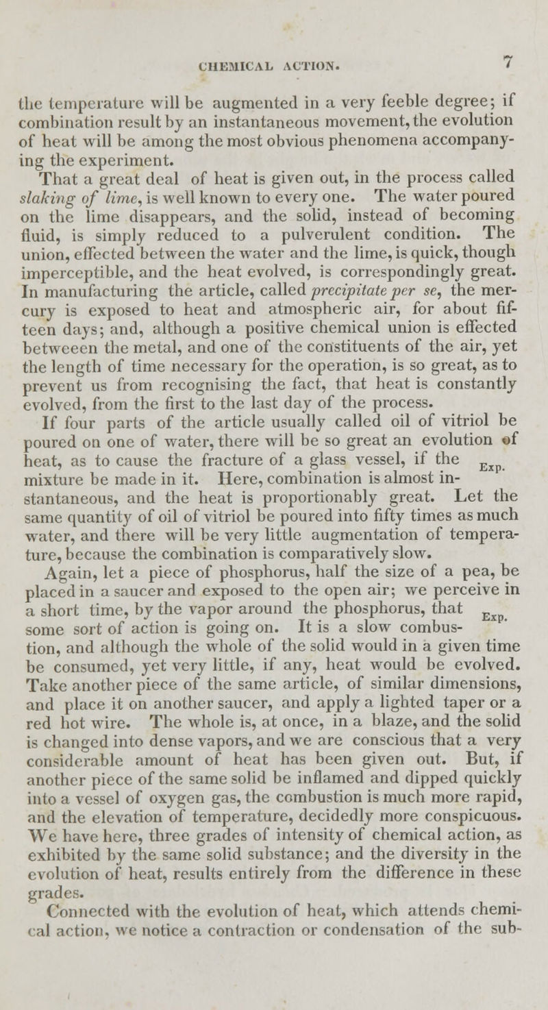 the temperature will be augmented in a very feeble degree; if combination result by an instantaneous movement, the evolution of heat will be among the most obvious phenomena accompany- ing the experiment. That a great deal of heat is given out, in the process called slaking of lime, is well known to every one. The water poured on the lime disappears, and the solid, instead of becoming fluid, is simply reduced to a pulverulent condition. The union, effected between the water and the lime, is quick, though imperceptible, and the heat evolved, is correspondingly great. In manufacturing the article, called precipitate per se, the mer- cury is exposed to heat and atmospheric air, for about fif- teen days; and, although a positive chemical union is effected betweeen the metal, and one of the constituents of the air, yet the length of time necessary for the operation, is so great, as to prevent us from recognising the fact, that heat is constantly evolved, from the first to the last day of the process. If four parts of the article usually called oil of vitriol be poured on one of water, there will be so great an evolution of heat, as to cause the fracture of a glass vessel, if the Exp mixture be made in it. Here, combination is almost in- stantaneous, and the heat is proportionably great. Let the same quantity of oil of vitriol be poured into fifty times as much water, and there will be very little augmentation of tempera- ture, because the combination is comparatively slow. Again, let a piece of phosphorus, half the size of a pea, be placed in a saucer and exposed to the open air; we perceive in a short time, by the vapor around the phosphorus, that some sort of action is going on. It is a slow combus- tion, and although the whole of the solid would in a given time be consumed, yet very little, if any, heat would be evolved. Take another piece of the same article, of similar dimensions, and place it on another saucer, and apply a lighted taper or a red hot wire. The whole is, at once, in a blaze, and the solid is changed into dense vapors, and we are conscious that a very considerable amount of heat has been given out. But, if another piece of the same solid be inflamed and dipped quickly into a vessel of oxygen gas, the combustion is much more rapid, and the elevation of temperature, decidedly more conspicuous. We have here, three grades of intensity of chemical action, as exhibited by the same solid substance; and the diversity in the evolution of heat, results entirely from the difference in these grades. Connected with the evolution of heat, which attends chemi- cal action, we notice a contraction or condensation of the sub-