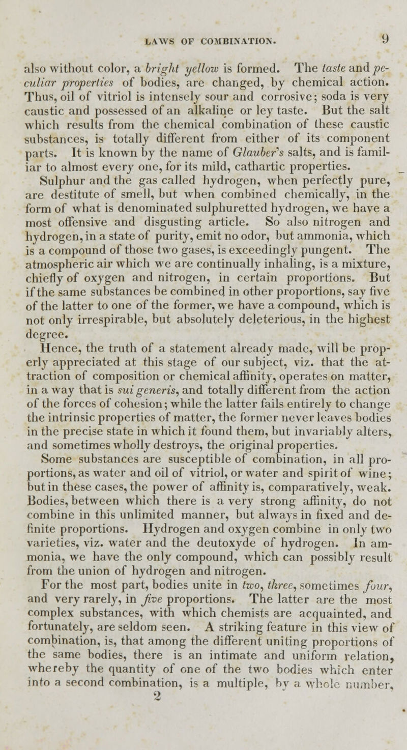 also without color, a bright yellow is formed. The taste and pe- culiar properties of bodies, are changed, by chemical action. Thus, oil of vitriol is intensely sour and corrosive; soda is very caustic and possessed of an alkaline or ley taste. But the salt which results from the chemical combination of these caustic substances, is totally different from either of its component parts. It is known by the name of Glauber's salts, and is famil- iar to almost every one, for its mild, cathartic properties. Sulphur and the gas called hydrogen, when perfectly pure, are destitute of smell, but when combined chemically, in the form of what is denominated sulphuretted hydrogen, we have a most offensive and disgusting article. So also nitrogen and hydrogen, in a state of purity, emit no odor, but ammonia, which is a compound of those two gases, is exceedingly pungent. The atmospheric air which we are continually inhaling, is a mixture, chiefly of oxygen and nitrogen, in certain proportions. But if the same substances be combined in other proportions, say five of the latter to one of the former, we have a compound, which is not only irrespirable, but absolutely deleterious, in the highest degree. Hence, the truth of a statement already made, will be prop- erly appreciated at this stage of our subject, viz. that the at- traction of composition or chemical affinity, operates on matter, in a way that is sui generis, and totally different from the action of the forces of cohesion; while the latter fails entirely to change the intrinsic properties of matter, the former never leaves bodies in the precise state in which it found them, but invariably alters, and sometimes wholly destroys, the original properties. Some substances are susceptible of combination, in all pro- portions, as water and oil of vitriol, or water and spirit of wine; but in these cases, the power of affinity is, comparatively, weak. Bodies, between which there is a very strong affinity, do not combine in this unlimited manner, but always in fixed and de- finite proportions. Hydrogen and oxygen combine in only two varieties, viz. water and the deutoxyde of hydrogen. In am- monia, we have the only compound, which can possibly result from the union of hydrogen and nitrogen. For the most part, bodies unite in two, three, sometimes four, and very rarely, in Jive proportions. The latter are the most complex substances, with which chemists are acquainted, and fortunately, are seldom seen. A striking feature in this view of combination, is, that among the different uniting proportions of the same bodies, there is an intimate and uniform relation, whereby the quantity of one of the two bodies which enter into a second combination, is a multiple, by a whole number,