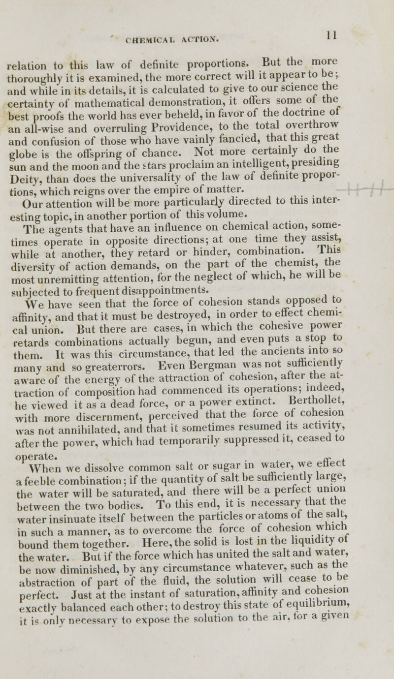 relation to this law of definite proportions. But the more thoroughly it is examined, the more correct will it appear to be; and while in its details, it is calculated to give to our science the certainty of mathematical demonstration, it offers some of the best proofs the world has ever beheld, in favor of the doctrine of an all-wise and overruling Providence, to the total overthrow and confusion of those who have vainly fancied, that this great globe is the offspring of chance. Not more certainly do the sun and the moon and the stars proclaim an intelligent, presiding Deity, than does the universality of the law of definite propor- tions, which reigns over the empire of matter. Our attention will be more particularly directed to this inter- esting topic, in another portion of this volume. The agents that have an influence on chemical action, some- times operate in opposite directions; at one time they assist, while at another, they retard or hinder, combination. This diversity of action demands, on the part of the chemist, the most unremitting attention, for the neglect of which, he will be subjected to frequent disappointments. We have seen that the force of cohesion stands opposed to affinity, and that it must be destroyed, in order to effect chemi- cal union. But there are cases, in which the cohesive power retards combinations actually begun, and even puts a stop to them. It was this circumstance, that led the ancients into so many and so greaterrors. Even Bergman was not sufficiently aware of the energy of the attraction of cohesion, after the at- traction of composition had commenced its operations; indeed, he viewed it as a dead force, or a power extinct. Berthollet, with more discernment, perceived that the force of cohesion was not annihilated, and that it sometimes resumed its activity, after the power, which had temporarily suppressed it, ceased to operate. . ^ When we dissolve common salt or sugar in water, we ettect a feeble combination; if the quantity of salt be sufficiently large, the water will be saturated, and there will be a perfect union between the two bodies. To this end, it is necessary that the water insinuate itself between the particles or atoms of the salt, in such a manner, as to overcome the force of cohesion which bound them together. Here, the solid is lost in the liquidity ot the water. But if the force which has united the salt and water, be now diminished, by any circumstance whatever, such as the abstraction of part of the fluid, the solution will cease to be perfect. Just at the instant of saturation, affinity and cohesion exactlv balanced each other; to destroy this state of equilibrium, it is only necessary to expose the solution to the air. tor a given