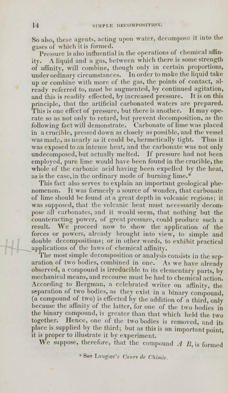 So also, these agents, acting upon water, decompose it into the gases of which it is formed. Pressure is also influential in the operations of chemical affin- ity. A liquid and a gas, between which there is some strength of affinity, will combine, though only in certain proportions, under ordinary circumstances. In order to make the liquid take up or combine with more of the gas, the points of contact, al- ready referred to, must be augmented, by continued agitation, and this is readily effected, by increased pressure. It is on this principle, that the artificial carbonated waters are prepared. This is one effect of pressure, but there is another. It may ope- rate so as not only to retard, but prevent decomposition, as the following fact will demonstrate. Carbonate of lime was placed in a crucible, pressed down as closely as possible, and the vessel was made, as nearly as it could be, hermetically tight. Thus it was exposed to an intense heat, and the carbonate was not only undecomposed, but actually melted. If pressure had not been employed, pure lime would have been found in the crucible, the whole of the carbonic acid having been expelled by the heat, as is the case, in the ordinary mode of burning lime.* This fact also serves to explain an important geological phe- nomenon. It was formerly a source of wonder, that carbonate of lime should be found at a great depth in volcanic regions; it was supposed, that the volcanic heat must necessarily decom- pose all carbonates, and it would seem, that nothing but the counteracting power, of great pressure, could produce such a result. We proceed now to show the application of the forces or powers, already brought into view, to simple and double decompositions; or in other words, to exhibit practical applications of the laws of chemical affinity. The most simple decomposition or analysis consists in the sep- aration of two bodies, combined in one. As we have already observed, a compound is irreducible to its elementary parts, by mechanical means, and recourse must be had to chemical action. According to Bergman, a celebrated writer on affinity, the separation of two bodies, as they exist in a binary compound, (a compound of two) is effected by the addition of a third, only because the affinity of the latter, for one of the two bodies in the binary compound, is greater than that which held the two together. Hence, one of the two bodies is removed, and its place is supplied by the third; but as this is an important point, it is proper to illustrate it by experiment. We suppose, therefore, that the compound A B, is formed * See I.nugier'ri Covrs de Chimie.