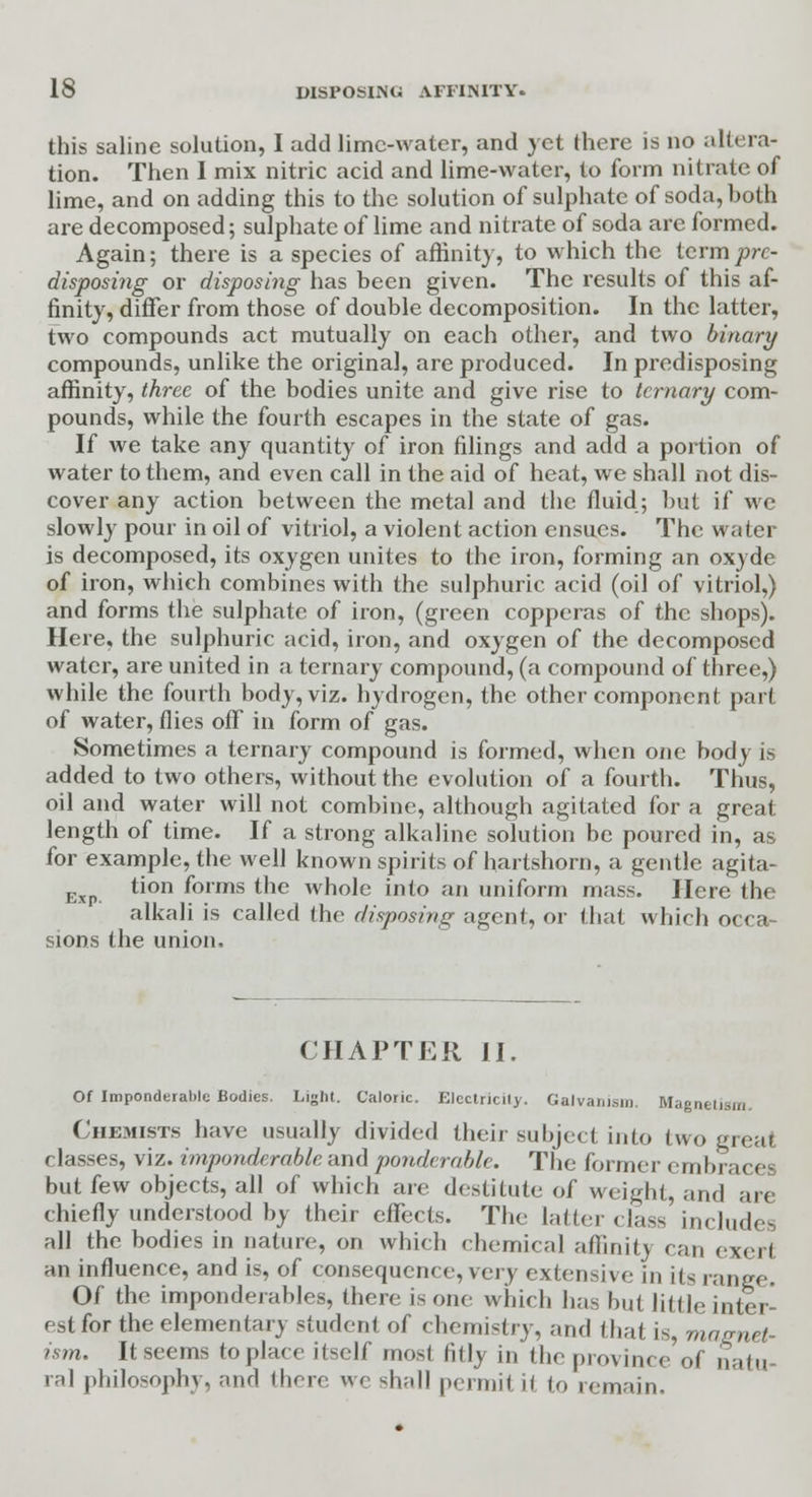 this saline solution, I add lime-water, and yet there is no altera- tion. Then I mix nitric acid and lime-water, to form nitrate of lime, and on adding this to the solution of sulphate of soda, both are decomposed; sulphate of lime and nitrate of soda arc formed. Again; there is a species of affinity, to which the term pre- disposing or disposing has been given. The results of this af- finity, differ from those of double decomposition. In the latter, two compounds act mutually on each other, and two binary compounds, unlike the original, are produced. In predisposing affinity, three of the bodies unite and give rise to ternary com- pounds, while the fourth escapes in the state of gas. If we take any quantity of iron filings and add a portion of water to them, and even call in the aid of heat, we shall not dis- cover any action between the metal and the fluid; but if we slowly pour in oil of vitriol, a violent action ensues. The water is decomposed, its oxygen unites to the iron, forming an oxyde of iron, which combines with the sulphuric acid (oil of vitriol,) and forms the sulphate of iron, (green copperas of the shops). Here, the sulphuric acid, iron, and oxygen of the decomposed water, are united in a ternary compound, (a compound of three,) while the fourth body, viz. hydrogen, the other component part of water, flies off in form of gas. Sometimes a ternary compound is formed, when one body is added to two others, without the evolution of a fourth. Thus, oil and water will not combine, although agitated for a great length of time. If a strong alkaline solution be poured in, as for example, the well known spirits of hartshorn, a gentle agita- exP. tion f°rms tne whole into an uniform mass. Here the alkali is called the disposing agent, or that which occa- sions the union, CHAPTER II. Of Imponderable Bodies. Light. Caloric. Elcctricily. Galvanism. Magnetism Chemists have usually divided their subject into two great classes, viz. imponderable and ponderable. The former embraces but few objects, all of which are destitute of weight, and are chiefly understood by their effects. The latter class includes all the bodies in nature, on which chemical affinity can exerl an influence, and is, of consequence, very extensive in its range. Of the imponderables, there is one which has but little inter- est for the elemental) student of chemistry, and that is, magnet- ism. It seems to place itself most fitly in the province of natu ral philosophy, and there we shall permit il to remain.