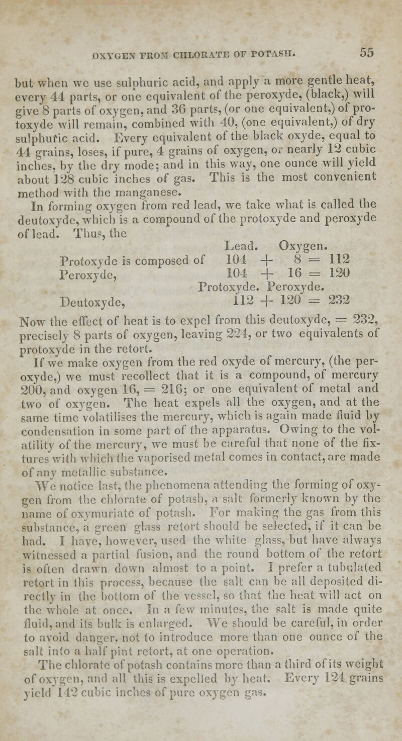 but when wc use sulphuric acid, and apply a more gentle heat, every 44 parts, or one equivalent of the peroxyde, (black,) will give 8 parts of oxygen, and 36 parts, (or one equivalent,) of pro- toxydc will remain, combined with 40, (one equivalent,) of dry sulphuric acid. Every equivalent of the black oxyde, equal to 44 grains, loses, if pure, 4 grains of oxygen, or nearly 12 cubic inches, by the dry mode; and in this way, one ounce will yield about 128 cubic inches of gas. This is the most convenient method with the manganese. In forming oxygen from red lead, wc take what is called the deutoxyde, which is a compound of the protoxyde and peroxyde of lead. Thus, the Lead. Oxygen. Protoxyde is composed of 104 + 8 = 112 Peroxyde, 104 + 16 = 120 Protoxyde. Peroxyde. Deutoxyde, 112 + 120 = 232 Now the effect of heat is to expel from this deutoxyde, = 232, precisely 8 parts of oxygen, leaving 224, or two equivalents of protoxyde in the retort. If we make oxygen from the red oxyde of mercury, (the per- oxyde,) we must recollect that it is a compound, of mercury 200, and oxygen 16, = 216; or one equivalent of metal and two of oxygen. The heat expels all the oxygen, and at the same time'volatiliscs the mercury, which is again made fluid by condensation in some part of the apparatus. Owing to the vol- atility of the mercury, we must be careful that none of the fix- tures with which the vaporised metal comes in contact, are made of any metallic substance. We notice last, the phenomena attending the forming of oxy- gen from the chlorate of potash, n salt formerly known by the name of oxymuriatc of potash. For making the gas from this substance, a green glass retort should be selected, if it can be had. I have, however, used the white glass, but have always witnessed a partial fusion, and the round bottom of the retort is often drawn down almost to a point. I prefer a tubulated retort in this process, because the salt can be all deposited di- rectly in the bottom of the vessel, so that the heat will act on 1 lie whole at once. In a few minutes, the salt is made quite fluid, and its bulk is enlarged. We should be careful, in order to avoid danger, not to introduce more than one ounce of the salt into a half pint retort, at one operation. The chlorate of potash contains more than a third of its weight of oxygen, and all this is expelled by heat. Every 124 grains yield I 12 cubic inches of pure oxygen gas.