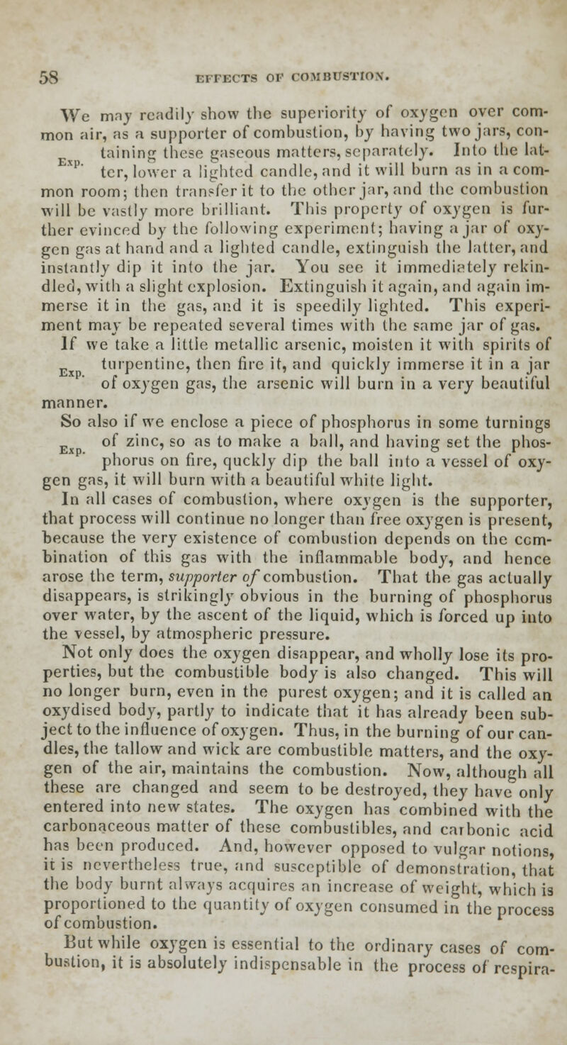 We may readily show the superiority of oxygen over com- mon air, as a supporter of combustion, by having two jars, con- taining these gaseous matters, separately. Into the lat- xp' tcr, lower a lighted candle, and it will burn as in a com- mon room; then transfer it to the other jar, and the combustion will be vastly more brilliant. This property of oxygen is fur- ther evinced by the following experiment; having ajar of oxy- gen gas at hand and a lighted candle, extinguish the latter, and instantly dip it into the jar. You see it immediately rekin- dled, with a slight explosion. Extinguish it again, and again im- merse it in the gas, and it is speedily lighted. This experi- ment may be repeated several times with the same jar of gas. If we take a little metallic arsenic, moisten it with spirits of turpentine, then fire it, and quickly immerse it in a jar of oxygen gas, the arsenic will burn in a very beautiful manner. So also if we enclose a piece of phosphorus in some turnings of zinc, so as to make a ball, and having set the phos- phorus on fire, quckly dip the ball into a vessel of oxy- gen gas, it will burn with a beautiful white light. In all cases of combustion, where oxygen is the supporter, that process will continue no longer than free oxygen is present, because the very existence of combustion depends on the com- bination of this gas with the inflammable body, and hence arose the term, supporter of combustion. That the gas actually disappears, is strikingly obvious in the burning of phosphorus over water, by the ascent of the liquid, which is forced up into the vessel, by atmospheric pressure. Not only docs the oxygen disappear, and wholly lose its pro- perties, but the combustible body is also changed. This will no longer burn, even in the purest oxygen; and it is called an oxydised body, partly to indicate that it has already been sub- ject to the influence of oxygen. Thus, in the burning of our can- dles, the tallow and wick are combustible matters, and the oxy- gen of the air, maintains the combustion. Now, although all these are changed and seem to be destroyed, they have only entered into new states. The oxygen has combined with the carbonaceous matter of these combustibles, and carbonic acid has been produced. And, however opposed to vulgar notions, it is nevertheless true, and susceptible of demonstration, that the body burnt always acquires an increase of weight, which is proportioned to the quantity of oxygen consumed in the process of combustion. But while oxygen is essential to the ordinary cases of com- bustion, it is absolutely indispensable in the process of respira-