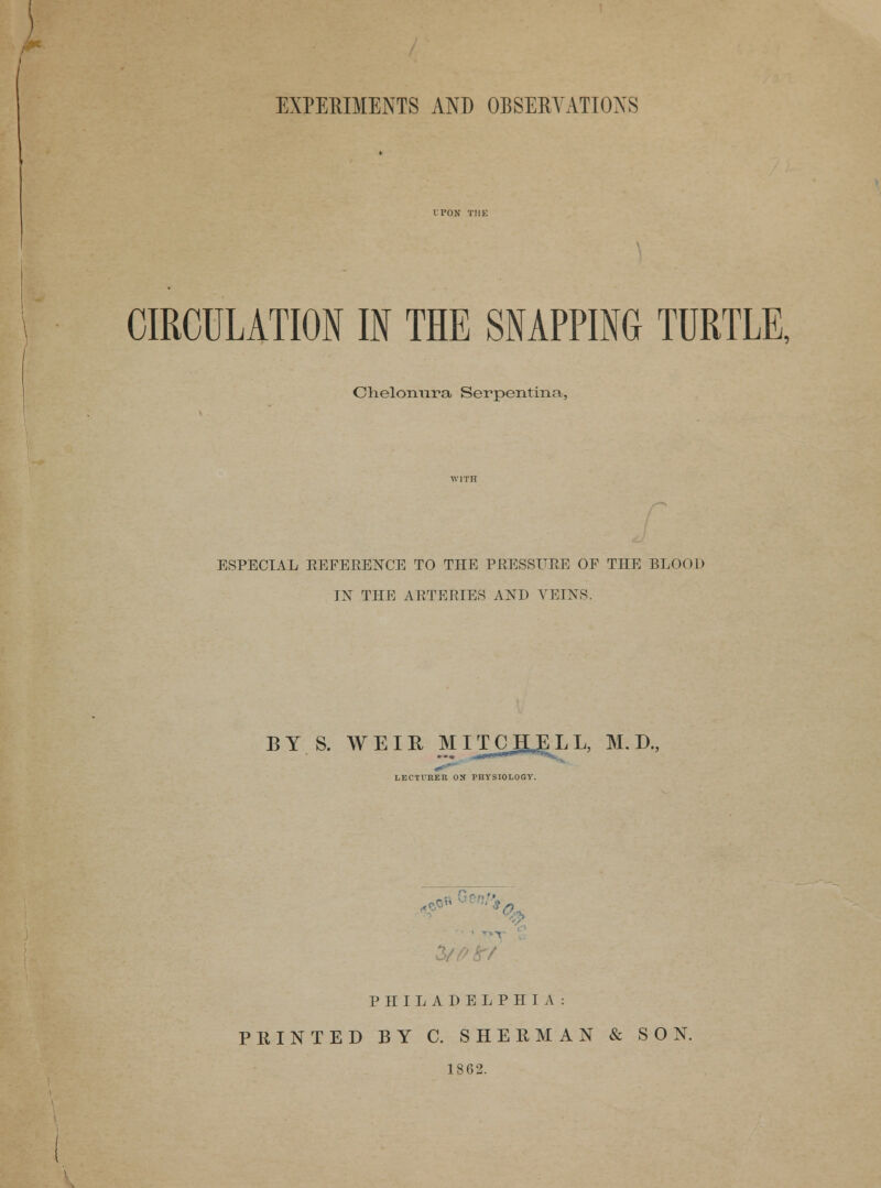 EXPERIMENTS AND OBSERVATIONS CIRCULATION IN THE SNAPPING TURTLE, Chelonnra Serpentina, ESPECIAL REFERENCE TO THE PRESSURE OF THE BLOOD IN THE ARTERIES AND VEINS. BY S. WEIR MITCHELL, M. D., LECTURER ON PHYSIOLOGY. T r/ PHILADELPHIA: PRINTED BY C. SHEEMAN & SON. 1862.