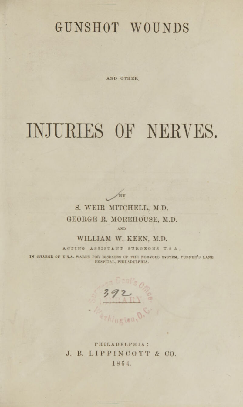 AND OTHER INJURIES OF NERVES. S. WEIK MITCHELL, M.D. GEOEGE K. MOEEHOUSE, M.D. AND WILLIAM W. KEEN, M.D. ACTTNO ASSISTANT S U K O K O N S tT. S A, IS CHARGE OF U.S.A. WARDS FOR DISEASES OP THE NERVOUS SYSTEM, TURNER'S lANE HOSITTAl. PHIUDI.LPHIA. 5^z-^ P H 11, A D E r, P H I A : J. B. LIP PINOOTT & CO. 1BG4.