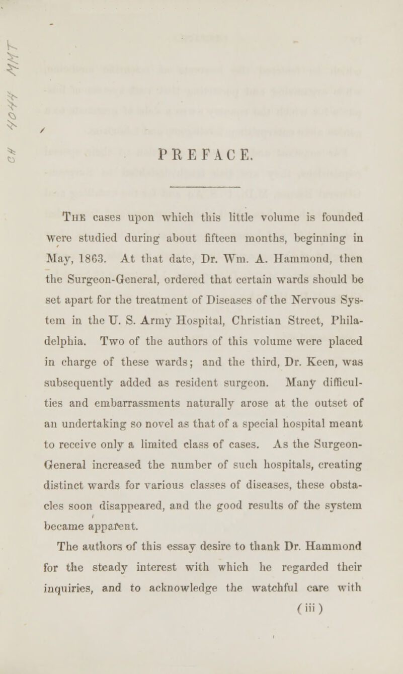 PREFACE. The cases upon which this little volume is founded were studied during about fifteen months, beginning in May, 1863. At that date, Dr. Wm. A. Hammond, then the Surgeon-General, ordered that certain wards should be set apart for the treatment of Diseases of the Nervous Sys- tem in the U. S. Army Hospital, Christian Street, Phila- delphia. Two of the authors of this volume were placed in charge of these wards; and the third. Dr. Keen, was subsequently added as resident surgeon. Many difficul- ties and embarrassments naturally arose at the outset of an undertaking so novel as that of a special hospital meant to receive only a limited class of cases. As the Surgeon- General increased the number of such hospitals, creating distinct wards for various classes of diseases, these obsta- cles soon disappeared, and the good results of the system became apparent. The authors of this essay desire to thank Dr. Hammond for the steady interest with which he regarded their inquiries, and to acknowledge the watchful care with