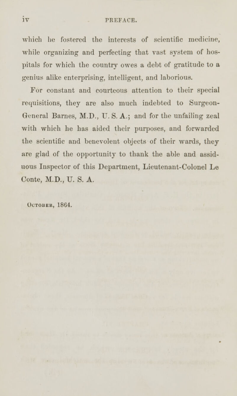 Avliich he fostered the interests of scientific medicine, while organizing and perfecting that vast system of hos- pitals for which the country oAves a debt of gratitude to a genius alike enterprising, intelligent, and laborious. For constant and courteous attention to their special requisitions, they are also much indebted to Surgeon- General Barnes, M.D., U. S. A.; and for the unfailing zeal with which he has aided their purposes, and forwarded the scientific and benevolent objects of their wards, they are glad of the opportunity to thank the able and assid- uous Inspector of this Department, Lieutenant-Colonel Le Conte, M.D., U. S. A. October, 1864.