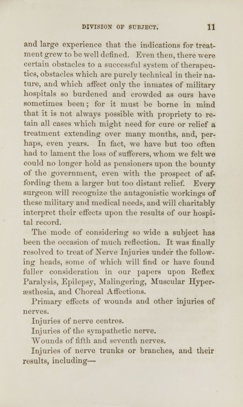 and large experience that the indications for treat- ment grew to be well defined. Even then, there were certain obstacles to a successful system of therapeu- tics, obstacles which are purely technical in their na- ture, and which aifect only the inmates of military hospitals so burdened and crowded as ours have sometimes been; for it must be borne in mind that it is not always possible with propriety to re- tain all cases which might need for cure or relief a treatment extending over many months, and, per- haps, even years. In fact, we have but too often had to lament the loss of sufferers, whom we felt we could no longer hold as pensioners upon the bounty of the government, even with the prospect of af- fording them a larger but too distant relief Every surgeon will recognize the antagonistic workings of these military and medical needs, and will charitably interpret their effects upon the results of our hospi- tal record. The mode of considering so wide a subject has been the occasion of much reflection. It was finally resolved to treat of N^erve Injuries under the follow- ing heads, some of which will find or have found fuller consideration in our papers upon Reflex Paralysis, Epilepsy, Malingering, Muscular Hyper- sesthesia, and Choreal Affections. Primary effects of wounds and other injuries of nerves. Injuries of nerve centres. Injuries of the sympathetic nerve. Wounds of fifth and seventh nerves. Injuries of nerve trunks or branches, and their results, including—