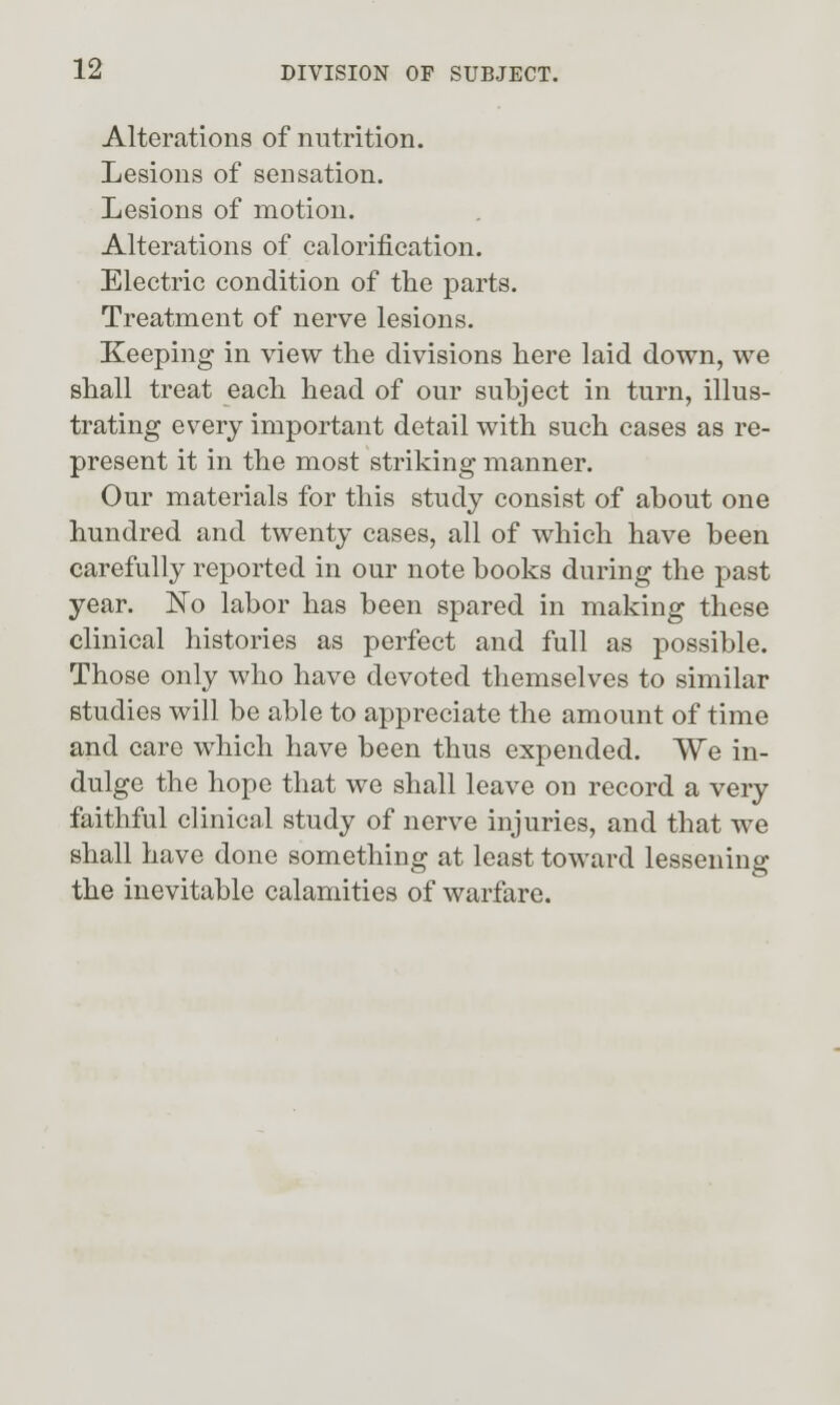 Alterations of nutrition. Lesions of sensation. Lesions of motion. Alterations of calorification. Electric condition of the parts. Treatment of nerve lesions. Keeping in view the divisions here laid down, we shall treat each head of our subject in turn, illus- trating every important detail with such cases as re- present it in the most striking manner. Our materials for this study consist of about one hundred and twenty cases, all of which have been carefully reported in our note books during the past year. 'No labor has been spared in making these clinical histories as perfect and full as possible. Those only who have devoted themselves to similar studies will be able to appreciate the amount of time and care which have been thus expended. We in- dulge the hope that we shall leave on record a very faithful clinical study of nerve injuries, and that we shall have done something at least toward lessening the inevitable calamities of warfare.