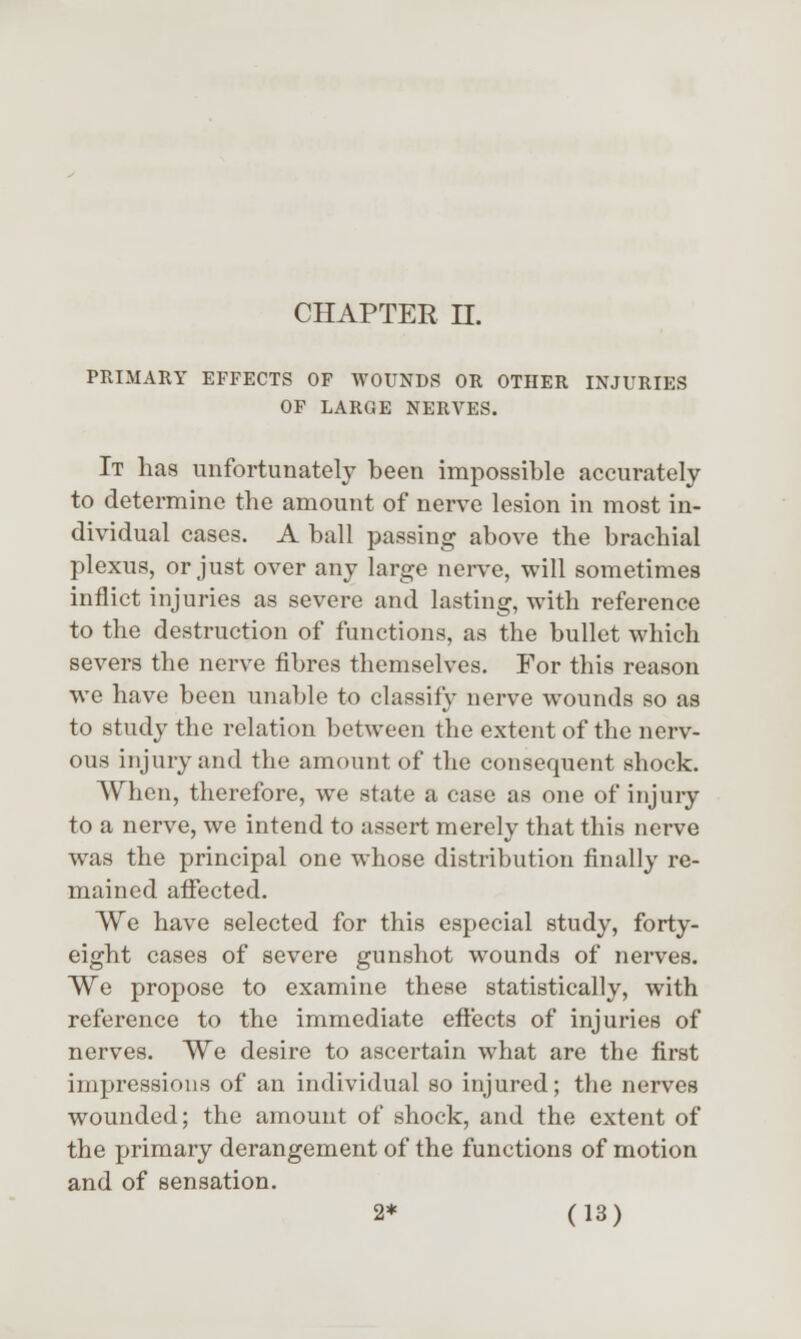 PRIMARY EFFECTS OF WOUNDS OR OTHER INJURIES OF LARGE NERVES. It has unfortunately been impossible accurately to determine the amount of nerve lesion in most in- dividual cases. A ball passing above the brachial plexus, or just over any large nerve, will sometimes inflict injuries as severe and lasting, with reference to the destruction of functions, as the bullet which severs the nerve fibres themselves. For this reason we have been unable to classify nerve wounds so as to study the relation between the extent of the nerv- ous injury and the amount of the consequent shock. When, therefore, we state a case as one of injuiy to a nerve, we intend to assert merely that this nerve was the principal one whose distribution finally re- mained affected. We have selected for this especial study, forty- eight cases of severe gunshot wounds of nerves. We propose to examine these statistically, with reference to the immediate effects of injuries of nerves. We desire to ascertain what are the first impressions of an individual so injured; the nerves wounded; the amount of shock, and the extent of the primary derangement of the functions of motion and of sensation.