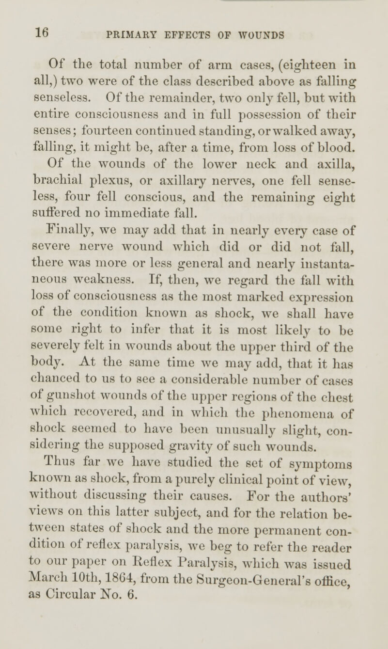 Of the total number of arm cases, (eighteen in all,) two were of the class described above as falling senseless. Of the remainder, two only fell, but with entire consciousness and in full possession of their senses; fourteen continued standing, or walked away, falling, it might be, after a time, from loss of blood. Of the wounds of the lower neck and axilla, brachial plexus, or axillary nerves, one fell sense- less, four fell conscious, and the remaining eight suffered no immediate fall. Finally, we may add that in nearly every case of severe nerve wound which did or did not fall, there was more or less general and nearly instanta- neous weakness. If, then, we regard the fall with loss of consciousness as the most marked expression of the condition known as shock, we shall have some right to infer that it is most likely to be severely felt in wounds about the upper third of the body. At the same time we may add, that it has chanced to us to see a considerable number of cases of gunshot wounds of the upper regions of the chest which recovered, and in which the phenomena of shock seemed to have been unusually slight, con- sidering the supposed gravity of such wounds. Thus far we have studied the set of symptoms known as shock, from a purely clinical point of view, without discussing their causes. For the authors' views on this latter subject, and for the relation be- tween states of shock and the more permanent con- dition of reflex paralysis, we beg to refer the reader to our paper on Reflex Paralysis, which was issued March 10th, 1864, from the Surgeon-General's office, as Circular No. 6.