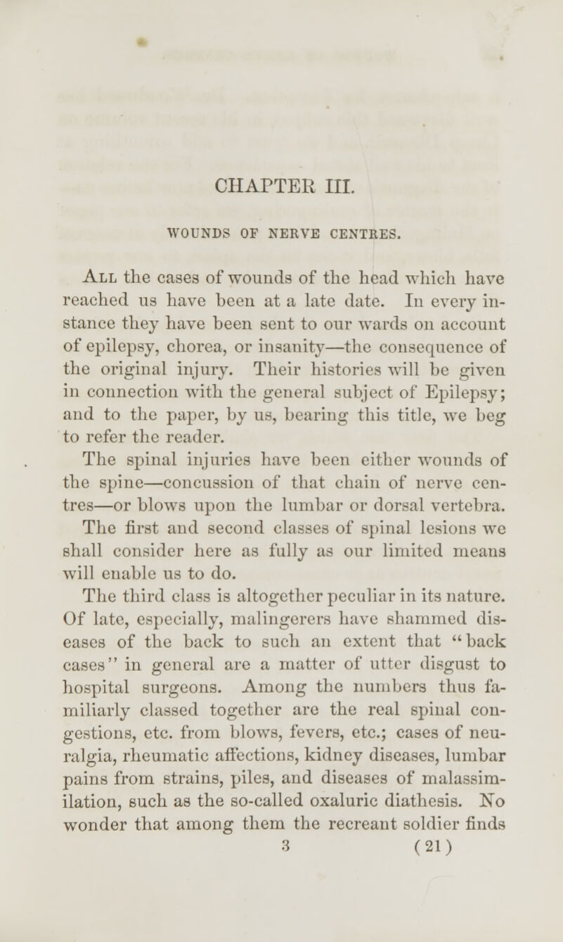 CHAPTER III. WOUNDS OP NERVE CENTRES. All the cases of wounds of the head which have reached us have been at a late date. In every in- stance they have been sent to our wards on account of epilepsy, chorea, or insanity—the consequence of the original injury. Their histories will be given in connection with the general subject of Epilepsy; and to the paper, by us, bearing this title, we beg to refer the reader. The spinal injuries have been either wounds of the spine—concussion of that chain of nerve cen- tres—or blows upon the lumbar or dorsal vertebra. The first and second classes of spinal lesions we shall consider here as fully as our limited means will enable us to do. The third class is altogether peculiar in its nature. Of late, especially, malingerers have shammed dis- eases of the back to such an extent that back cases in general are a matter of utter disgust to hospital surgeons. Among the numbers thus fa- miliarly classed together arc the real spinal con- gestions, etc. from blows, fevers, etc.; cases of neu- ralgia, rheumatic affections, kidney diseases, lumbar pains from strains, piles, and diseases of malassim- ilation, such as the so-called oxaluric diathesis. No wonder that among them the recreant soldier finds