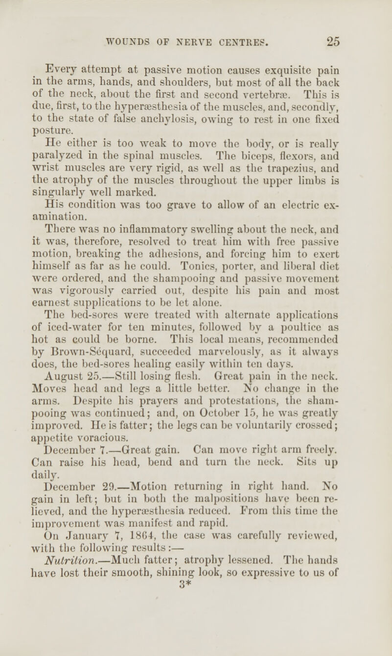 Every attempt at passive motion causes exquisite pain in the arms, hands, and shoulders, but most of all the baclt of the neck, about the first and second vertebra;. This is due, first, to the hyperajsthesia of the muscles, and, secondly, to the state of false anchylosis, owing to rest in one fixed posture. He either is too weak to move the body, or is really paralyzed in the spinal muscles. The biceps, flexors, and wi'ist muscles are very rigid, as well as the trapezius, and the atrophy of the muscles throughout the upper limbs is singularly well marked. His condition was too grave to allow of an electric ex- amination. There was no inflammatory swelling about the neck, and it Avas, therefore, resolved to treat him with free passive motion, breaking the adhesions, and forcing him to exert himself as far as he could. Tonics, porter, and liberal diet were ordered, and the shampooing and passive movement was vigorously carried out, despite his pain and most earnest supplications to be let alone. The bed-sores were treated with alternate applications of iced-water for ten minutes, followed by a poultice as hot as could be borne. This local means, recommended by Brown-Sequard, succeeded marvelously, as it always does, the bed-sores healing easily within ten days. August 25.—Still losing flesh. Great pain in the neck. Moves head and legs a little better. No change in the arms. Despite his prayers and protestations, the sham- pooing was continued; and, on October 15, he was greatly improved. He is fatter; the legs can be voluntarily crossed; appetite voracious. December 7.—Great gain. Can move right arm freely. Can raise his head, bend and turn the neck. Sits up daily. December 29.—Motion returning in right hand. No gain in left; but in both the malpositions have been re- lieved, and the hypersesthesia reduced. From this time the improvement was manifest and rapid. On January 7, 18G4, the case was carefully reviewed, with the following results :— Nutrition.—Much fatter; atrophy lessened. The hands have lost their smooth, shining look, so expressive to us of 3*