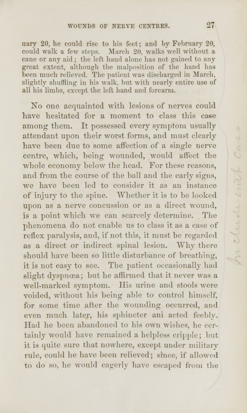 uary 20, he could rise to his feet; and by February 20, could walk a few steps. March 20, walks well without a cane or any aid; the left hand alone has not gained to any great extent, although the malposition of the hand has been much relieved. The patient was discharged in March, slightly shuffling in his walk, but with nearly entire use of all his limbs, except the left hand and forearm. No one acquainted with lesions of nerves could have hesitated for a moment to class this case among them. It possessed every symptom usually attendant upon their w^orst forms, and must clearly have been due to some affection of a single nerve centre, which, being wounded, would affect the whole economy below the head. For these reasons, and from the course of the ball and the early signs, we have been led to consider it as an instance of injury to the spine. Whether it is to be looked upon as a nerve concussion or as a direct wound, is a point which we can scarcely determine. The phenomena do not enable us to class it as a case of reflex paralysis, and, if not this, it must be regarded as a direct or indirect spinal lesion. Why there should have been so little disturbance of breathing, it is not easy to see. The patient occasionally had slight dyspnoea; but he affirmed that it never Avas a well-marked symptom. His urine and stools were voided, without his being able to control himself, for some time after the wounding occurred, and even much later, his sphincter ani acted feebly. Had he been abandoned to his own wishes, he cer- tainly w^ould have remained a helpless cripple; but it is quite sure that nowhere, except under military rule, could he have been relieved; since, if allowed to do so, he would eagerly have escaped from the