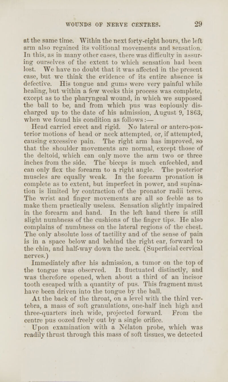 at the same time. Within the next forty-eight hours, the loft arm also regained its volitional movements and sensation. In this, as in many other cases, there was difTiculty in assur- ing ourselves of the extent to which sensation had been lost. We have no doubt that it was affected in the present case, but we think the evidence of its entire absence is defective. His tongue and gums were very painful while healing, but within a few weeks this process was complete, except as to the pharyngeal wound, in which we supposed the ball to be, and from which pus was copiously dis- charged up to the date of his admission, August 9, 1863, when we found his condition as follows:— Head carried erect and rigid. No lateral or antero-pos- terior motions of head or neck attempted, or, if attempted, causing excessive pain. The right arm has improved, so that the shoulder movements are normal, except those of the deltoid, which can only move the arm two or three inches from the side. The biceps is much enfeebled, and can only flex the forearm to a right angle. The posterior muscles are equally weak. In the forearm pronation is complete as to extent, but imperfect in power, and supina- tion is limited by contraction of the pronator radii teres. The wrist and finger movements are all so feeble as to make them practically useless. Sensation slightly impaired in the forearm and hand. In the left hand there is still slight numbness of the cushions of the finger tips. He also complains of numbness on the lateral regions of the chest. The only absolute loss of tactility and of the sense of pain is in a space below and behind the right ear, forward to the chin, and half-way down the neck. (Superficial cervical nerves.) Immediately after bis admission, a tumor on the top of the tongue was observed. It fluctuated distinctly, and was therefore opened, when about a third of an incisor tooth escaped with a quantity of pus. This fragment must have been driven into the tongue by the ball. At the back of the throat, on a level with the third ver- tebra, a mass of soft granulations, one-half inch high and three-quarters inch wide, projected forward. From the centre pus oozed freely out by a single orifice. Upon examination with a Nelaton probe, which was readily thrust through this mass of soft tissues, we detected