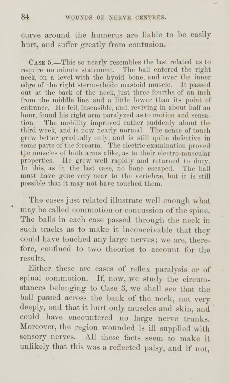 curve around the humerus are liable to be easily hurt, and suffer greatly from contusion. Case 5.—This so nearly resembles the last related as to requu-e no minute statement. The ball entered the riglit neck, on a level with the hyoid bone, and over the inner edge of the right sterno-cleido mastoid muscle. It passed out at the back of the neck, just three-fourths of an inch from the middle line and a little lower than its point of entrance. He fell, insensible, and, reviving in about half an hour, found his right arm paralyzed as to motion and sensa- tion. The mobility improved rather suddenly about the third week, and is now nearly normal. The sense of touch grew better gradually only, and is still quite defective in some parts of the forearm. The electric examination proved the muscles of both arms alike, as to their electro-muscular properties. He grew well rapidly and returned to duty. In this, as in the last case, no bone escaped. The ball must have gone very near to the vertebrae, but it is still possible that it may not have touched them. The cases just related illustrate well enough what may be called commotion or concussion of the spine. The balls in each case passed through the neck in such tracks as to make it inconceivable that they could have touched any large nerves; we are, there- fore, confined to two theories to account for the results. Either these are cases of reflex paralysis or of spinal commotion. If, now, w^e study the circum- stances belonging to Case 3, we shall see that the ball passed across the back of the neck, not very deeply, and that it hurt only muscles and skin, and could have encountered no large nerve trunks. Moreover, the region wounded is ill supplied with sensory nerves. All these facts seem to make it unlikely that this was a reflected palsy, and if not,