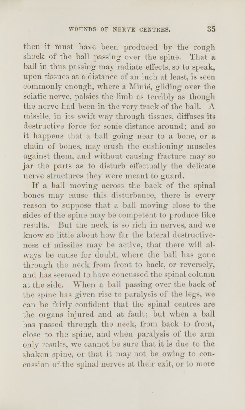 then it must have been produced by the rough shock of the ball passing over the spine. That a ball in thus passing may radiate effects, so to speak, upon tissues at a distance of an inch at least, is seen commonly enough, where a Mini^, gliding over the sciatic nerve, palsies the limb as terribly as though the nerve had been in the very track of the ball. A missile, in its swift way through tissues, diffuses its destructive force for some distance around; and so it happens that a ball going near to a bone, or a chain of bones, may crush the cushioning muscles •against them, and without causing fracture may so jar the parts as to disturb effectually the delicate nerve structures they were meant to guard. If a ball moving across the back of the spinal bones may cause this disturbance, there is every reason to suppose that a ball moving close to the sides of the spine may be competent to produce like results. But the neck is so rich in nerves, and we know so little about how far the lateral destructive- ness of missiles may be active, that there will al- ways be cause for doubt, where the ball has gone through the neck from front to back, or reversely, and has seemed to have concussed the spinal column at the side. When a ball passing over the back of the spine has given rise to paralysis of the legs, we can be fairly confident that the spinal centres arc the organs injured and at fault; but when a ball has passed through the neck, from back to front, close to the spine, and when paralysis of the arm only results, we cannot be sure that it is due to the shaken spine, or that it may not be owing to con- cussion ofthe spinal nerves at their exit, or to more