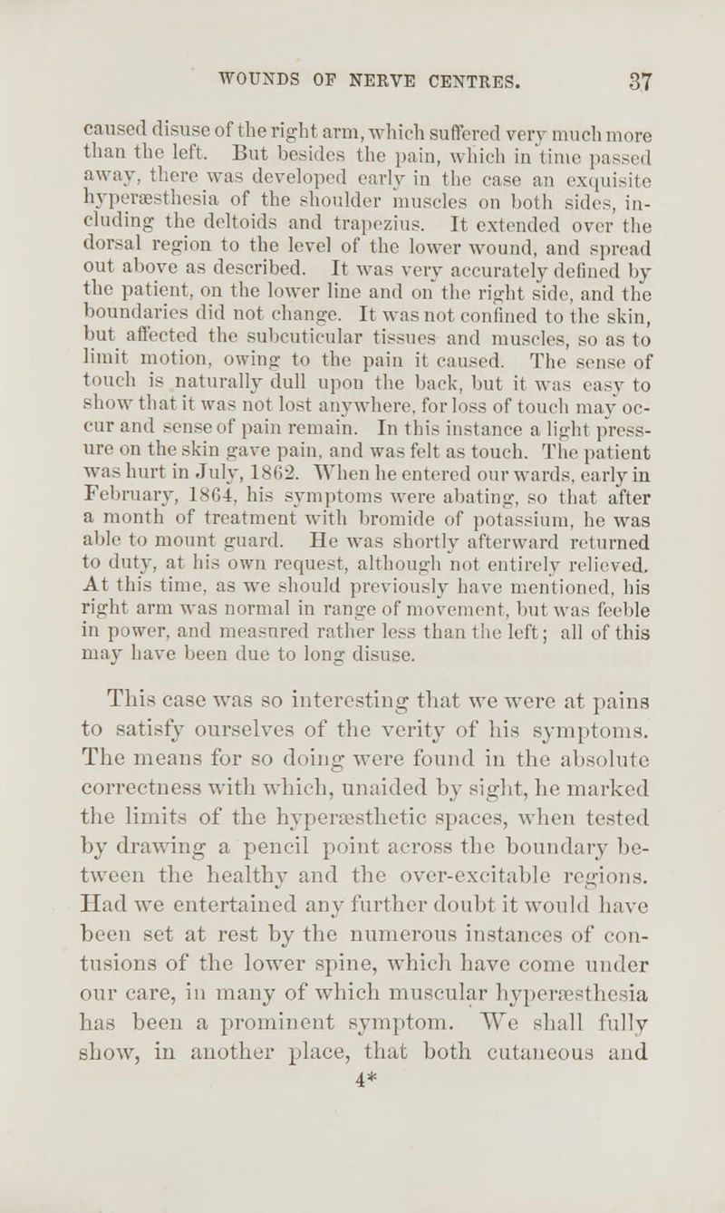 caused disuse of the right arm, which suffered very much more than the left. But besides the pain, which in time passed away, there was developed early in the case an exquisite hyporsesthesia of the shoulder muscles on both sides, in- cluding the deltoids and trapezius. It extended over the dorsal region to the level of the lower wound, and spread out alcove as described. It was very accurately defined by the patient, on the lower line and on the right side, and the boundaries did not change. It was not confined to the skin, but affected the subcuticular tissues and muscles, so as to limit motion, owing to the pain it caused. The sense of touch is naturally dull upon the back, but it was easy to show that it was not lost anywhere, for loss of touch may oc- cur and sense of pain remain. In this instance a light press- ure on the skin gave pain, and was felt as touch. The patient was hurt in July, 1862. When he entered our wards, early in February, 1864, his symptoms were abating, so that after a month of treatment with bromide of potassium, he was able to mount guard. He was shortly afterward returned to duty, at his own request, although not entirely relieved. At this time, as we should previously have mentioned, his right arm was normal in range of movement, but was feeble in power, and measured rather less than the left; all of this may have been due to long disuse. This case was so interesting that we were at pains to satisfy ourselves of the verity of liis symptoms. The means for so doing were found in the absolute correctness with which, unaided by sight, he marked the limits of the hypersesthetic spaces, \vhen tested by drawing a pencil point across the boundary be- tween the healthy and the over-excitable regions. Had we entertained any further doubt it would have been set at rest by the numerous instances of con- tusions of the lower spine, which have come under our care, in many of which muscular hyperesthesia has been a prominent symptom. We shall fully show, in another place, that both cutaneous and 4*