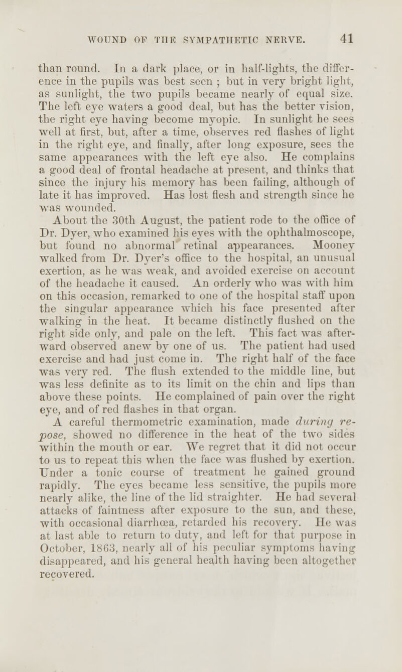 than round. In a dark place, or in half-lights, the diffor- ence in the pupils was best seen ; but in very bright light, as sunlight, the two pupils became nearly of equal size. The left eye waters a good deal, but has the better vision, the right eye having become myopic. In sunlight he sees well at first, but, after a time, observes red flashes of light in the right eye, and finally, after long exposure, sees the same appearances with the left eye also. He complains a good deal of frontal headache at present, and thinks that since the injury his memory has been failing, although of late it has improved. Has lost flesh and strength since he was wounded. About the 30th August, the patient rode to the office of Dr. Dyer, who examined his eyes with the ophthalmoscope, but found no abnormal retinal appearances. Mooney walked from Dr. Dyer's office to the hospital, an unusual exertion, as he was weak, and avoided exercise on account of the headache it caused. An orderly who was with him on this occasion, remarked to one of the hospital staff upon the singular appearance which his face presented after walking in the heat. It became distinctly flushed on the right side only, and pale on the left. This fact was after- ward observed anew by one of us. The patient had used exercise and had just come in. The right half of the face was very red. The flush extended to the middle line, but was less definite as to its limit on the chin and lips than above these points. He complained of pain over the right eye, and of red flashes in that organ. A careful thermometric examination, made during re- pose, showed no difference in the heat of the two sides within the mouth or ear. We regret that it did not occur to us to repeat this when the face was flushed by exertion. Under a tonic course of treatment he gained ground rapidly. The eyes became less sensitive, the pupils more nearly alike, the line of the lid straighter. He had several attacks of faintness after exposure to the sun, and these, with occasional diarrhoea, retarded his recovery. He was at last able to return to duty, and left for that purpose in Octobei', 1863, nearly all of his peculiar symptoms having disappeared, and his general health having been altogether recovered.