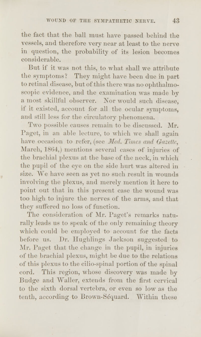 the fact that the ball must have passed behind the vessels, and therefore very near at least to the nerve in question, the probability of its lesion becomes considerable. But if it was not this, to what shall we attribute the symptoms ? They might have been due in part to retinal disease, but of this there was no ophthalmo- scopic evidence, and the examination was made by a most skillful observer. Nor would such disease, if it existed, account for all the ocular symptoms, and still less for the circulatory phenomena. Two possible causes remain to be discussed. Mr. Paget, in an able lecture, to which we shall again have occasion to refer, (see 3Ied. Times and Gazette, March, 1864,) mentions several cases of injuries of the brachial plexus at the base of the neck, in which the pupil of the eye on the side hurt was altered in size. We have seen as yet no such result in wounds involving the plexus, and merely mention it here to point out that in this present case the wound was too high to injure the nerves of the arms, and that they suiFered no loss of function. The consideration of Mr. Paget's remarks natu- rally leads us to speak of the only remaining theory which could be employed to account for the facts before us. Dr. Hughlings Jackson suggested to Mr. Paget that the change in the pupil, in injuries of the brachial plexus, might be due to the relations of this plexus to the cilio-spinal portion of the spinal cord. This region, whose discovery was made by Budge and Waller, extends from the first cervical to the sixth dorsal vertebra, or even so low as the tenth, according to Brown-Sdquard. Within these