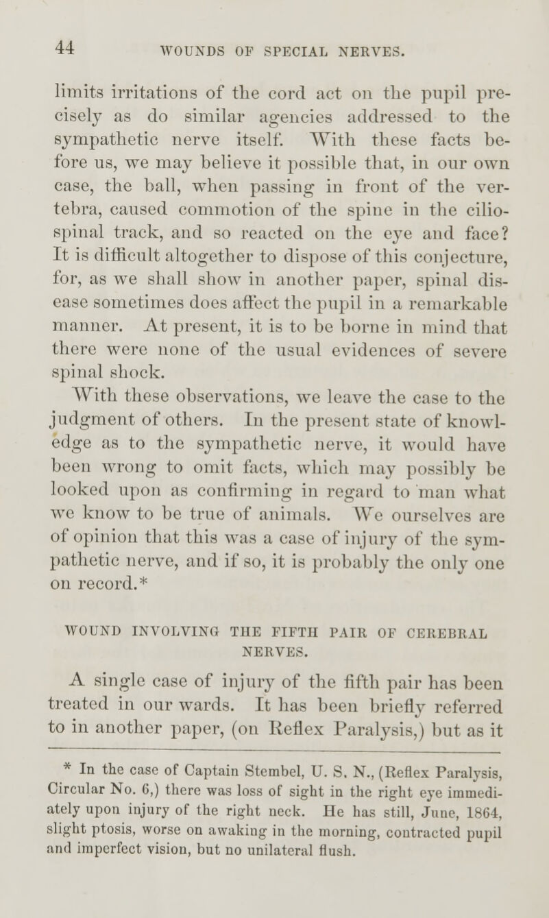 limits irritations of the cord act on the pupil pre- cisely as do similar agencies addressed to the sympathetic nerve itself. With these facts be- fore us, we may believe it possible that, in our own case, the ball, when passing in front of the ver- tebra, caused commotion of the spine in the cilio- spinal track, and so reacted on the eye and face? It is ditficult altogether to dispose of this conjecture, for, as we shall show in another paper, spinal dis- ease sometimes does affect the pupil in a remarkable manner. At present, it is to be borne in mind that there were none of the usual evidences of severe spinal shock. With these observations, we leave the case to the judgment of others. In the present state of knowl- edge as to the sympathetic nerve, it would have been wrong to omit facts, which may possibly be looked upon as confirming in regard to man what we know to be true of animals. We ourselves are of opinion that this was a case of injury of the sym- pathetic nerve, and if so, it is probably the only one on record.* WOUND INVOLVING THE FIFTH PAIR OF CEREBRAL NERVES. A single case of injury of the fifth pair has been treated in our wards. It has been briefly referred to in another paper, (on Reflex Paralysis,) but as it * In the case of Captain Stembel, U. S. N., (Reflex Paralysis, Circular No. 6,) there was loss of sight in the right eye immedi- ately upon injury of the right neck. He has still, June, 1864, slight ptosis, worse on awaking in the morning, contracted pupil and imperfect vision, but no unilateral flush.