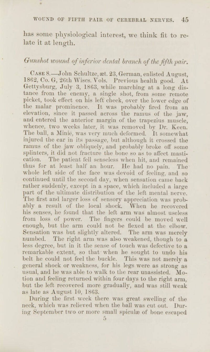 has some physiological interest, we think fit to re- late it at length. Gunshot wound of inferior dental branch of the fifth-pair. Case 8.—John Schultze, aet. 23, German, enlisted August, 1862, Co. G, 26th Wises. Vols. Previous health good. At Gettysburg, July 3, 1863, while marching at a long dis- tance from the enemy, a single shot, from some remote picket, took effect on his left cheek, over the lower edge of the malar prominence. It was probably fired from an elevation, since it passed across the ramus of the jaw, and entered the anterior margin of the trapezius muscle, whence, two weeks later, it was removed by Dr. Keen. The ball, a Minie, was very much deformed. It somewhat injured the ear in its passage, but although it crossed the ramus of the jaw obliquely, and probably broke off some splinters, it did not fracture the bone so as to affect masti- cation. The patient fell senseless when hit, and remained thus for at least half an hour. He had no pain. The whole left side of the face was devoid of feeling, and so continued until the second day, when sensation came back rather suddenly, except in a space, which included a large part of the ultimate distribution of the left mental nerve. The first and larger loss of sensory appreciation was prob- ably a result of the local shock. When he recovered his senses, he found that the left arm was almost useless from loss of i^ower. The fingers could be moved well enough, but the arm could not be flexed at the elbow. Sensation was but slightly altered. The arm was merely numbed. The right arm was also weakened, though to a less degree, but in it the sense of touch was defective to a remarkable extent, so that when he sought to undo his belt he could not feel the buckle. This was not merely a general shock or weakness, for his legs were as strong as usual, and he was able to walk to the rear unassisted. Mo- tion and feeling returned within four days to the right arm, but the left recovered more gradually, and was still weak as late as August 10, 1863. During the first w^eek there was great swelling of the neck, which was relieved when the ball was cut out. Dur- ing September two or more small spiculie of bone escaped 5