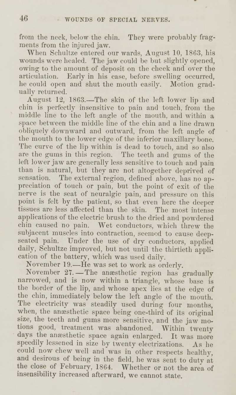 from the neck, below the chin. They were probably frag- ments from the injured jaw. When Schultze entered our wards, August 10, 1863, his wounds Averc healed. The jaw could be but slightly opened, owing to the amount of deposit on the cheek and over the articulation. Early in his case, before swelling occurred, he could open and shut the mouth easily. Motion grad- ually returned. August 12, 1863.—The skin of the left lower lip and chin is perfectly insensitive to pain and touch, from the middle line to the left angle of the mouth, and within a space between the middle line of the chin and a line drawn obliquely downward and outward, from the left angle of the mouth to the lower edge of the inferior maxillar}^ bone. The curve of the lip within is dead to touch, and so also are the gums in this region. The teeth and gums of the left lower jaw are generally less sensitive to touch and pain than is natural, but they are not altogether deprived of sensation. The external region, defined above, has no ap- preciation of touch or pain, but the point of exit of the nerve is the seat of neuralgic pain, and pressure on this point is felt by the patient, so that even here the deeper tissues are less affected than the skin. The most intense applications of the electric brush to the dried and powdered chin caused no pain. Wet conductors, which threw the subjacent muscles into contraction, seemed to cause deep- seated pain. Under the use of dry conductors, applied daily, Schultze improved, but not until the thirtieth appli- cation of the battery, which was used daily. November 19.—He was set to work as orderly. November 27.—The anaesthetic region has gradually narrowed, and is now within a triangle, whose base is the border of the lip, and whose apex lies at the edge of the chin, immediately below the left angle of the mouth. The electricity was steadily used during four months, when, the anaesthetic space being one-third of its original size, the teeth and gums more sensitive, and the jaw mo- tions good, treatment was abandoned. Within twenty days the anesthetic space again enlarged. It was more speedily lessened in size by twenty electrizations. As he could now chew well and was in other respects healthy, and desirous of being in the field, he was sent to duty at the close of February, 1864. Whether or not the area of insensibility increased afterward, we cannot state.