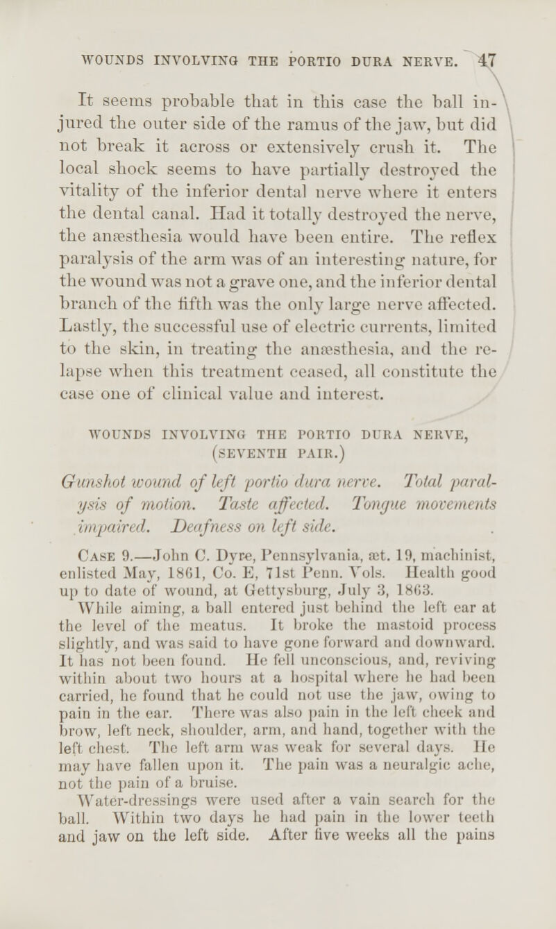 It seems probable that in this case the ball in- jured the outer side of the ramus of the jaw, but did not break it across or extensively crush it. The local shock seems to have partially destroyed the vitality of the inferior dental nerve where it enters the dental canal. Had it totally destroyed the nerve, the anaesthesia would have been entire. The reflex paralysis of the arm was of an interesting nature, for the wound was not a grave one, and the inferior dental branch of the lifth was the only large nerve afiected. Lastly, the successful use of electric currents, limited to the skin, in treating the anaesthesia, and the re- lapse when this treatment ceased, all constitute the case one of clinical value and interest. WOUNDS INVOLVING THE PORTIO DURA NERVE, (seventh PAIR.) Gunshot icound of left portio dura nerve. Total paral- ysis of motion. Taste affected. Tongue movements impaired. Deafness on left side. Case 9.—John C. Dyr-e, Pennsylvania, ajt. 19, macliinist, enlisted May, 1861, Co. E, 71st Penn. Vols. Health good up to date of wound, at Gettysburg, July 3, 18G3. While aiming, a ball entered just behind the left ear at the level of the meatus. It broke the mastoid process slightly, and was said to have gone forward and downward. It has not been found. He fell unconscious, and, reviving within about two hours at a hospital where he had been carried, he found that he could not use the jaw, owing to pain in the ear. There was also pain in the left cheek and brow, left neck, shoulder, arm, and hand, together with the left chest. The left arm was weak for several days. He may have fallen upon it. The pain was a neuralgic ache, not the pain of a bruise. Water-dressings were used after a vain search for the ball. Within two days he had pain in the lower teeth and jaw on the left side. After five weeks all the pains