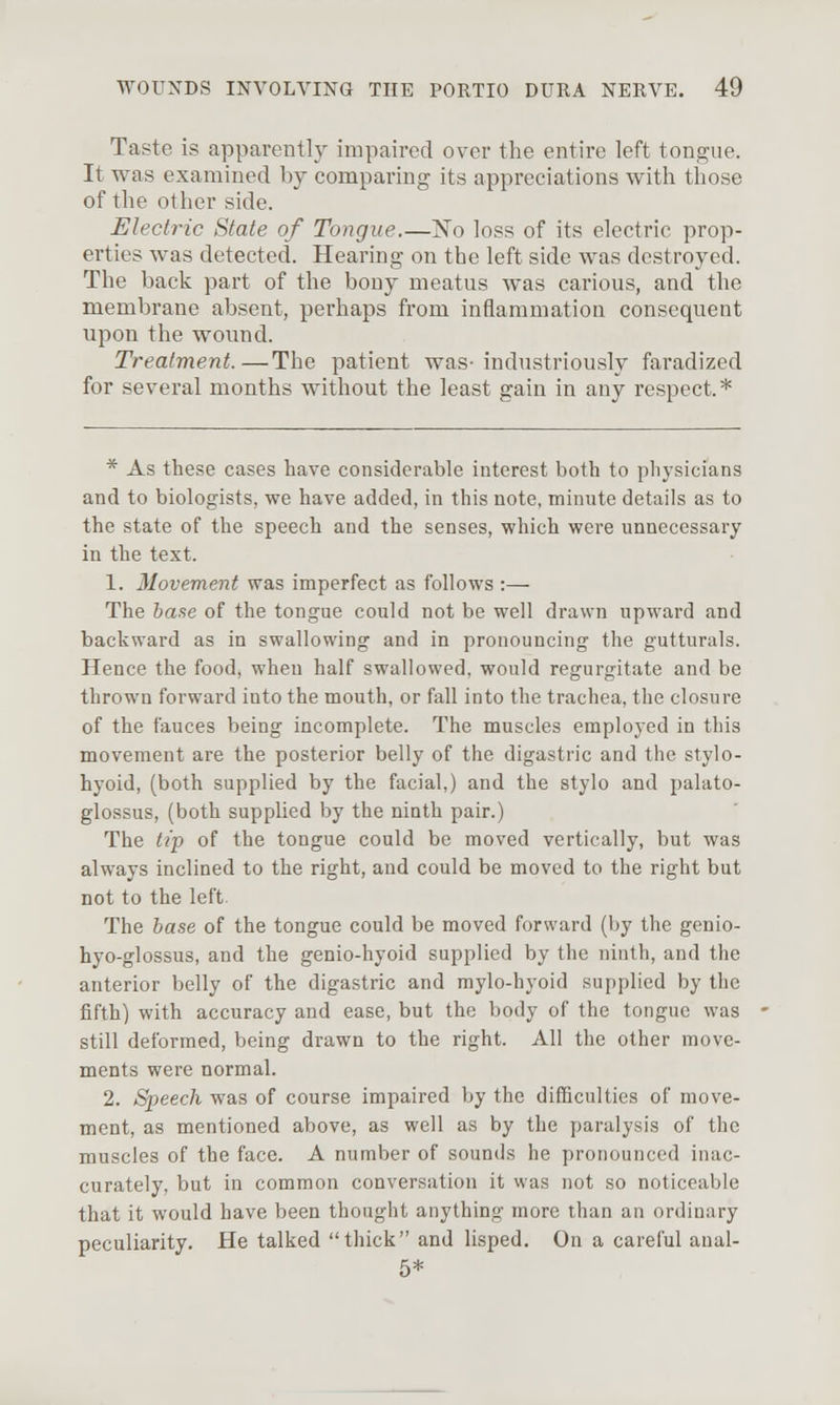 Taste is apparently impaired over the entire left tongue. It was examined by comparing its appreciations with those of the other side. Electric State of Tongue.—No loss of its electric prop- erties was detected. Hearing on the left side was destroyed. The back part of the bony meatus was carious, and the membrane absent, perhaps from inflammation consequent upon the wound. Treatment.—The patient was-industriously fai'adized for several months without the least gain in any respect.* * As these cases have considerable interest both to pliysicians and to biologists, we have added, in this note, minute details as to the state of the speech and the senses, which were unnecessary in the text. 1. Movement was imperfect as follows :— The ia.se of the tongue could not be well drawn upward and backward as in swallowing and in pronouncing the gutturals. Hence the food, when half swallowed, would regurgitate and be thrown forward into the mouth, or fall into the trachea, the closure of the fauces being incomplete. The muscles employed in this movement are the posterior belly of the digastric and the stylo- hyoid, (both supplied by the facial,) and the stylo and palato- glossus, (both supplied by the ninth pair.) The tip of the tongue could be moved vertically, but was always inclined to the right, and could be moved to the right but not to the left. The 6ase of the tongue could be moved forward (by the genio- hyo-glossus, and the genio-hyoid supplied by the ninth, and the anterior belly of the digastric and mylo-hyoid supplied by the fifth) with accuracy and ease, but the body of the tongue was still deformed, being drawn to the right. All the other move- ments were normal. 2. Speech was of course impaired by the difficulties of move- ment, as mentioned above, as well as by the paralysis of the muscles of the face. A number of sounds he pronounced inac- curately, but in common conversation it was not so noticeable that it would have been thought anything more than an ordinary peculiarity. He talked thick and lisped. On a careful aual- 5*