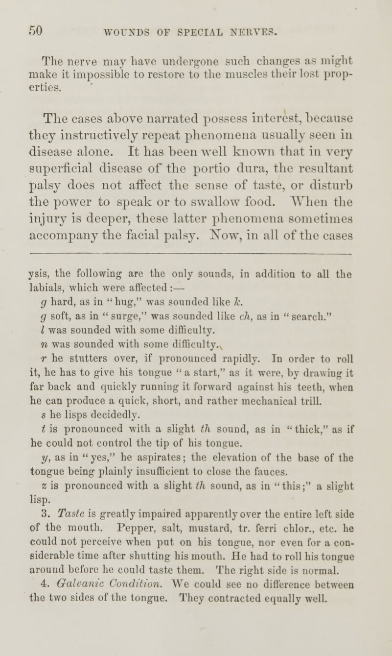 The nerve may have undergone such changes as might make it impossible to restore to tlie muscles their lost prop- erties. The cases above narrated possess interest, because they instructively repeat phenomena usually seen in disease alone. It has been well known that in very superficial disease of the portio dura, the resultant palsy does not aiFect the sense of taste, or disturb the power to speak or to swallow food. When the injury is deeper, these latter phenomena sometimes accompany the facial palsy. Now, in all of the cases ysis, the following are the only sounds, in addition to all the labials, which were affected :— g hard, as in hug, was sounded like k. g soft, as in  surge, was sounded like ch, as in search. 1 was sounded with some difficulty. n was sounded with some dilTiculty.^ r he stutters over, if pronounced rapidly. In order to roll it, he has to give his tongue  a start, as it were, by drawing it far back and quickly running it forward against his teeth, when he can produce a quick, short, and rather mechanical trill. s he lisps decidedly. t is pronounced with a slight th sound, as in  thick, as if he could not control the tip of his tongue. 3/, as in  yes, he aspirates; the elevation of the base of the tongue being plainly insufficient to close the fauces. 2 is pronounced with a slight th sound, as in  this; a slight lisp. 3. Taste is greatly impaired apparently over the entire left side of the mouth. Pepper, salt, mustard, tr. ferri chlor., etc. he could not perceive when put on his tongue, nor even for a con- siderable time after shutting his mouth. He had to roll his tongue around before he could taste them. The right side is normal. 4. Galvanic Condition. We could see no difference between the two sides of the tongue. They contracted equally well.