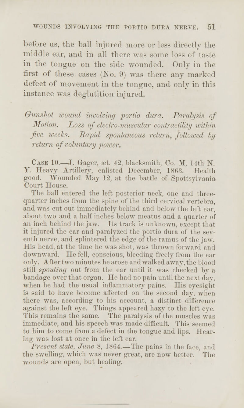 before us, the ball injured more or less directly tlie middle ear, and in all there was some loss of taste in the tongue on the side wounded. Only in the first of these cases (ISTo. 9) was there any marked defect of movement in the tongue, and only in this instance was deglutition injured. Gunshot wound invohing j^ortio dura. Parah/sis of Motion. Loss of electro-muscular contractility loithin five iveeks. Bccpid spontaneous retimi, followed by return of voluntary power. Case 10.—J. Gager, set. 42, blacksmith, Co. M, 14th N. Y. Heavy Artillery, enlisted December, 1863. Health good. Wounded May 12, at the battle of Spottsylvania Court House. The ball entered the left posterior neck, one and three- quarter inches from the spine of the third cervical vertebra, and was cut out immediately behind and below the left ear, about two and a half inches below meatus and a quarter of an inch behind the jaw. Its track is unknown, except tliat it injured the ear and paralyzed the portio dura of the sev- enth nerve, and splintered the edge of the ramus of the jaw. His head, at the time he was shot, was thrown forward and downward. He fell, conscious, bleeding freely from the ear only. After two minutes he arose and walked away, the blood still spouting out from the ear until it was checked by a bandage over that organ. He had no pain until the next day, when he had the usual inflammatory pains. His eyesigjit is said to have become affected on the second day, wlieu there was, according to his account, a distinct difference against the left eye. Things appeared hazy to the left eye;. This remains the same. The paralysis of the muscles was immediate, and his speech was made difficult. This seemed to him to come from a defect in the tongue and lips. Hear- ing was lost at once in the left ear. Present state, June 8, 1864.—The pains in the face, and the swelling, which was never great, are now better. Tiie wounds are open, but healing.