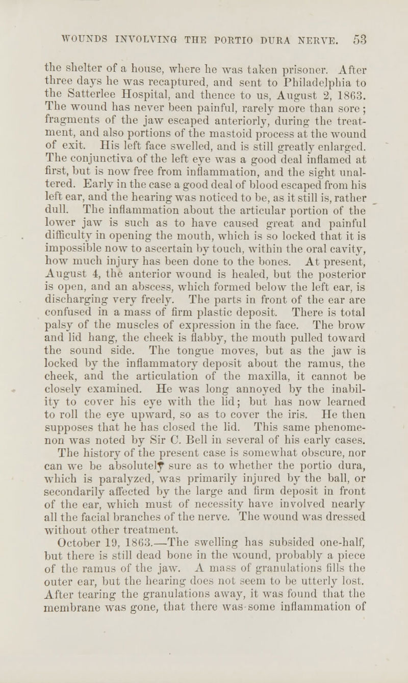 the shelter of a house, where he was taken prisoner. After three days he was recaptured, and sent to Philadelpliia to the Satterlee Hospital, and thence to us, August 2, 18G3. The wound has never been painful, rarely more than sore; fragments of the jaw escaped anteriorly, during the treat- ment, and also portions of the mastoid process at the wound of exit. His left face swelled, and is still greatly enlarged. The conjunctiva of the left eye was a good deal inflamed at first, but is now free from inflammation, and the sight unal- tered. Early in the case a good deal of blood escaped from his left ear, and the hearing was noticed to be, as it still is, rather dull. The inflammation about the articular portion of the lower jaw is such as to have caused great and painful difficulty in opening the mouth, which is so locked that it is impossible now to ascertain by touch, within the oral cavity, how much injury has been done to the bones. At present, August 4, the anterior wound is healed, but the posterior is open, and an abscess, which formed below the left ear, is discharging very freely. The parts in front of the ear are confused in a mass of firm plastic deposit. There is total palsy of the muscles of expression in the face. The brow and lid hang, the cheek is flabby, the mouth pulled toward the sound side. The tongue moves, but as the jaw is locked by the inflammatory deposit about the ramus, the cheek, and the articulation of the maxilla, it cannot be closely examined. He was long annoyed by the inabil- ity to cover his eye with the lid; but has now learned to roll the eye upward, so as to cover the iris. He then supposes that he has closed the lid. This same phenome- non was noted by Sir C. Bell in several of his early cases. The history of the present case is somewhat obscure, nor can we be absolutely sure as to whether the portio dura, which is paralyzed, was primarily injured by the ball, or secondarily affected by the large and firm deposit in front of the ear, which must of necessity have involved nearly all the facial branches of the nerve. The wound was dressed without other treatment. October 19, 1863.—The swelling has subsided one-half, but there is still dead bone in the wound, probably a piece of the ramus of the jaw. A mass of granulations lilis the outer ear, but the hearing does not seem to be utterly lost. After tearing the granulations away, it was found that the membrane was gone, that there was-some inflammation of