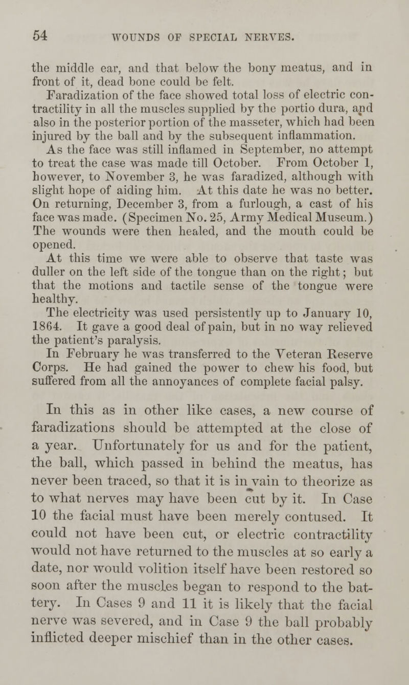 the middle ear, and that below the bony meatus, and in front of it, dead bone could be felt. Faradization of the face showed total loss of electric con- tractihty in all the muscles supplied by the portio dura, and also in the posterior portion of the masseter, which had been injured by the ball and by the subsequent inflammation. As the face was still inflamed in September, no attempt to treat the case was made tiU October. From October 1, however, to November 3, he was faradized, although with slight hope of aiding him. At this date he was no better. On returning, December 3, from a furlough, a cast of his face was made. (Specimen No. 25, Army Medical Museum.) The wounds were then healed, and the mouth could be opened. At this time we were able to observe that taste was duller on the left side of the tongue than on the right; but that the motions and tactile sense of the tongue were healthy. The electricity was used persistently up to January 10, 1864. It gave a good deal of pain, but in no way relieved the patient's paralysis. In February he was transferred to the Yeteran Reserve Corps. He had gained the power to chew his food, but suffered from all the annoyances of complete facial palsy. In this as in other like cases, a new course of faradizations should be attempted at the close of a year. Unfortunately for us and for the patient, the ball, which passed in behind the meatus, has never been traced, so that it is in vain to theorize as to what nerves may have been cut by it. In Case 10 the facial must have been merely contused. It could not have been cut, or electric contractility would not have returned to the muscles at so early a date, nor would volition itself have been restored so soon after the muscles began to respond to the bat- tery. In Cases 9 and 11 it is likely that the facial nerve was severed, and in Case 9 the ball probably inflicted deeper mischief than in the other cases.