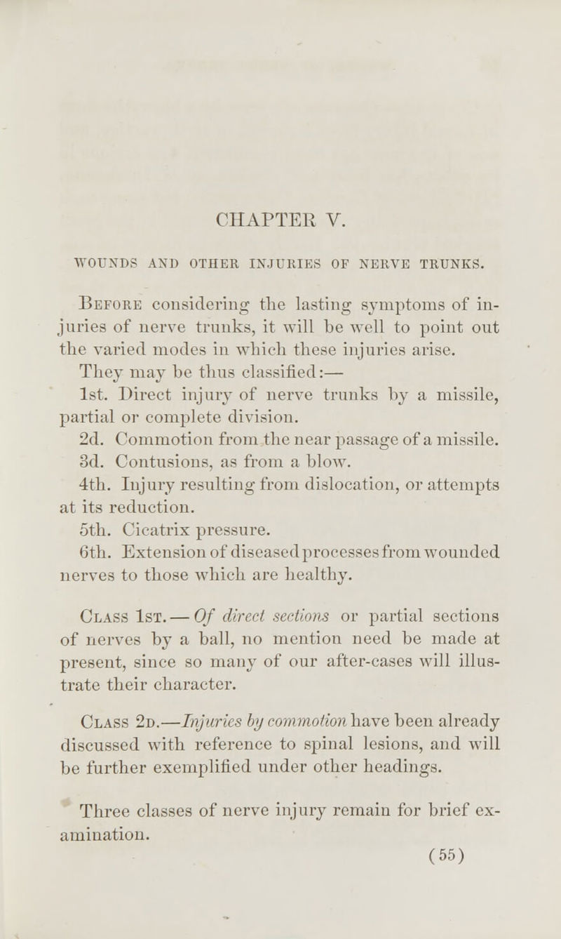 CHAPTER V. WOUNDS AND OTHER INJURIES OF NERVE TRUNKS. Before considering the lasting symptoms of in- juries of nerve trunks, it will be well to point out the varied modes in which these injuries arise. They may be thus classified:— 1st. Direct injury of nerve trunks by a missile, partial or complete division. 2d. Commotion from.the near passage of a missile. 3d. Contusions, as from a blow. 4th. Injury resulting from dislocation, or attempts at its reduction. 5th. Cicatrix pressure. 6th. Extension of diseased processes from wounded nerves to those which are healthy. Class 1st.— Of direct sections or partial sections of nerves by a ball, no mention need be made at present, since so many of our after-cases will illus- trate their character. Class 2d.—Injuries by conunotion have been already discussed with reference to spinal lesions, and will be further exemplified under other headings. Three classes of nerve injur}^ remain for brief ex- amination.