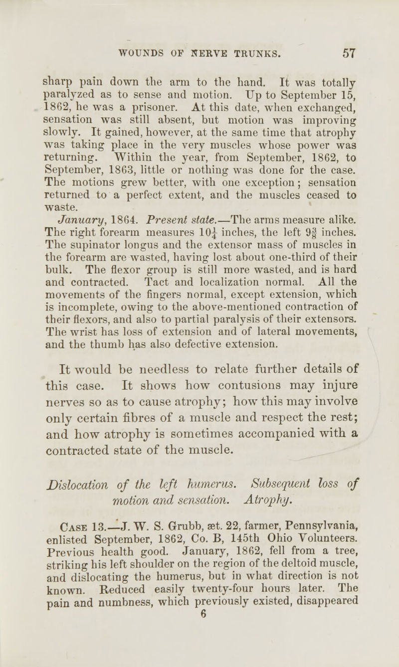 sharp pain down the arm to the hand. It was totally paralyzed as to sense and motion. Up to September 15, 1862, he was a prisoner. At this date, when exchanged, sensation was still absent, but motion was improving slowly. It gained, however, at the same time that atrophy w^as taking place in the very muscles whose power was returning. Within the year, from September, 1862, to September, 1863, little or nothing was done for the case. The motions grew better, with one exception; sensation returned to a perfect extent, and the muscles ceased to waste. January, 1864. Present state.—The arms measure alike. The right forearm measures lOj inches, the left 9| inches. The supinator longus and the extensor mass of muscles in the forearm are wasted, having lost about one-third of their bulk. The flexor group is still more wasted, and is hard and contracted. Tact and localization normal. All the movements of the fingers normal, except extension, which is incomplete, owing to the above-mentioned contraction of their flexors, and also to partial paralysis of their extensors. The wrist has loss of extension and of lateral movements, and the thumb has also defective extension. It would be needless to relate further details of this case. It shows how contusions may injure nerves so as to cause atrophy; how this may involve only certain fibres of a muscle and respect the rest; and how atrophy is sometimes accompanied with a contracted state of the muscle. Dislocation of the left humerus. Subsequent loss of motion and sensation. Atrophy. Case 1.3.—J. W. S. Grubb, aet. 22, farmer, Pennsylvania, enlisted September, 1862, Co. B, 145th Ohio Volunteers. Previous health good. January, 1862, fell from a tree, striking his left shoulder on the region of the deltoid muscle, and dislocating the humerus, but in what direction is not known. Reduced easily twenty-four hours later. The pain and numbness, which previously existed, disappeared 6