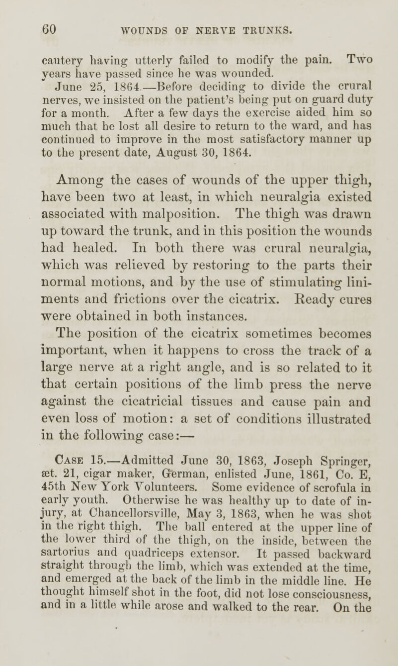 cautery having utterly failed to modify the pain. Two years have passed since he was wounded. June 25, 1864.—Before deciding to divide the crural nerves, we iusisted on the patient's being put on guard duty for a month. After a few days the exercise aided him so much that he lost all desire to return to the ward, and has continued to improve in the most satisfactory manner up to the present date, August 30, 1864. Among the cases of wounds of the upper thigh, have been two at least, in which neuralgia existed associated with malposition. The thigh was drawn up toward the trunk, and in this position the wounds had healed. In both there was crural neuralgia, which was relieved by restoring to the parts their normal motions, and by the use of stimulating lini- ments and frictions over the cicatrix. Ready cures were obtained in both instances. The position of the cicatrix sometimes becomes important, when it happens to cross the track of a large nerve at a right angle, and is so related to it that certain positions of the limb press the nerve against the cicatricial tissues and cause pain and even loss of motion: a set of conditions illustrated in the following case:— Case 15.—Admitted June 30, 1863, Joseph Springer, set. 21, cigar maker, German, enlisted June, 1861, Co. E, 45th New York Volunteers. Some evidence of scrofula in early youth. Otherwise he was healthy up to date of in- jury, at Chancellorsville, May 3, 1863, when he was shot in the right thigh. The ball entered at the upper line of the lower third of the thigh, on the inside, between the sartorius and quadriceps extensor. It passed backward straight through the limb, which was extended at the time, and emerged at the back of the limb in the middle line. He thought himself shot in the foot, did not lose consciousness, and in a little while arose and walked to the rear. On the