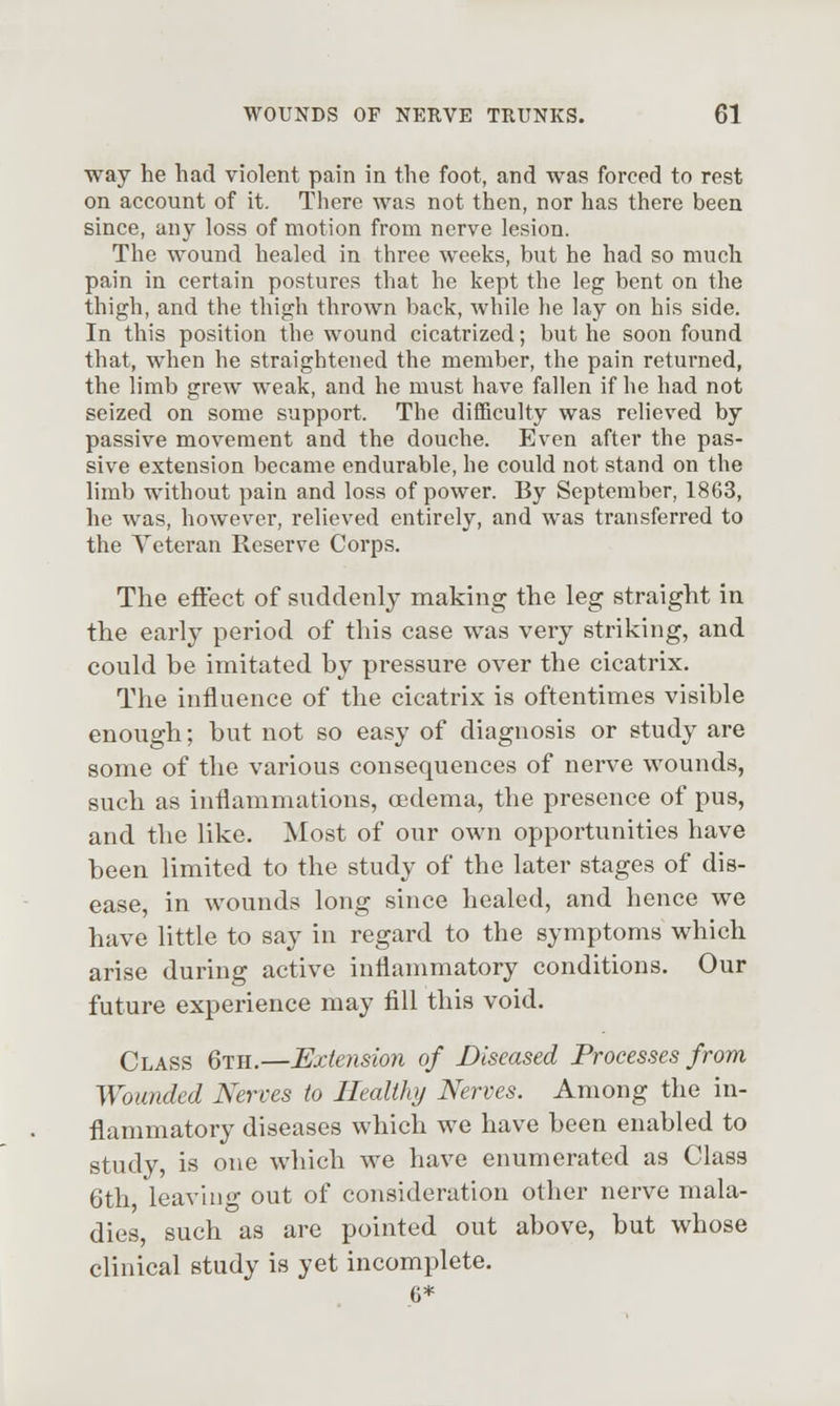 way he had violent pain in the foot, and was forced to rest on account of it. There was not then, nor has there been since, any loss of motion from nerve lesion. The wound healed in three weeks, but he had so much pain in certain postures that he kept the leg bent on the thigh, and the thigh thrown back, while he lay on his side. In this position the wound cicatrized; but he soon found that, when he straightened the member, the pain returned, the limb grew weak, and he must have fallen if he had not seized on some support. The difficulty was relieved by passive movement and the douche. Even after the pas- sive extension became endurable, he could not stand on the limb without pain and loss of power. By September, 1863, he was, however, relieved entirely, and was transferred to the Veteran Reserve Corps. The eft'ect of suddenly making the leg straight in the early period of this case was very striking, and could be imitated by pressure over the cicatrix. The influence of the cicatrix is oftentimes visible enough; but not so easy of diagnosis or study are some of the various consequences of nerve wounds, such as inflammations, oedema, the presence of pus, and the like. Most of our own opportunities have been limited to the study of the later stages of dis- ease, in wounds long since healed, and hence we have little to say in regard to the symptoms which arise during active inflammatory conditions. Our future experience may fill this void. Class 6th.—Extension of Diseased Processes from Wounded Nerves to Health}/ Nerves. Among tlie in- flammatory diseases which we have been enabled to study, is one which we have enumerated as Class 6th leaving out of consideration other nerve mala- dies, such as are pointed out above, but whose clinical study is yet incomplete. 6*