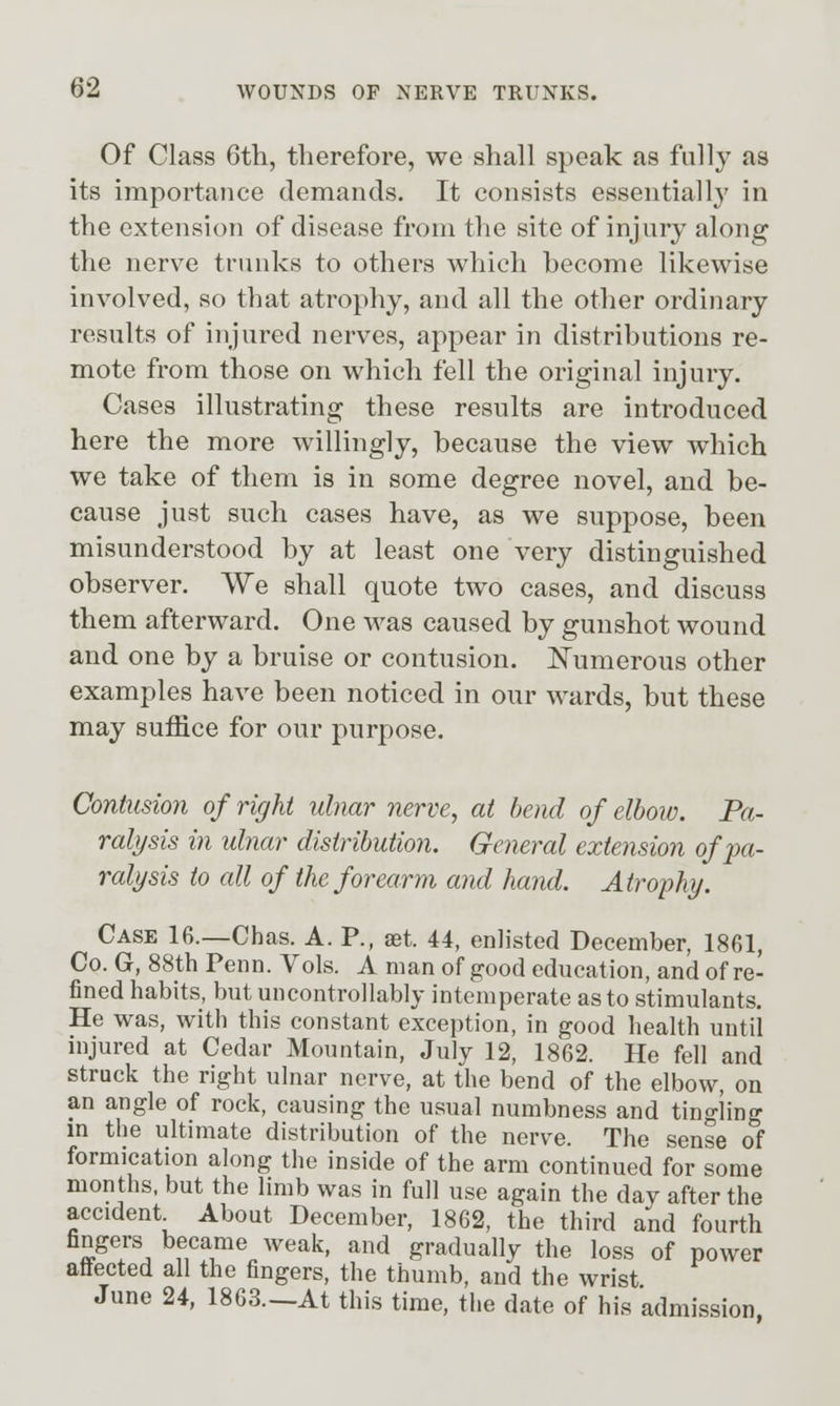 Of Class 6th, therefore, we shall speak as full}' as its importance demands. It consists essentially in the extension of disease from the site of injury along the nerve trunks to others which become likewise involved, so that atrophy, and all the other ordinary results of injured nerves, appear in distributions re- mote from those on which fell the original injury. Cases illustrating these results are introduced here the more willingly, because the view which we take of them is in some degree novel, and be- cause just such cases have, as we suppose, been misunderstood by at least one very distinguished observer. We shall quote two cases, and discuss them afterward. One was caused by gunshot wound and one by a bruise or contusion. ISTumerous other examples have been noticed in our wards, but these may suffice for our purpose. Contusion of right ulnar nerve, at bend of elboiv. Pa- ralysis in ulnar distribution. General extension ofjm- ralysis to all of the forearm and hand. Atrophy. Case 16.—Chas. A. P., aet. 44, enlisted December, 1861, Co. G, 88th Penn. Vols. A man of good education, and of re- fined habits, but uncontrollably intemperate as to stimulants. He was, with this constant exception, in good health until injured at Cedar Mountain, July 12, 1862. He fell and struck the right ulnar nerve, at the bend of the elbow, on an angle of rock, causing the usual numbness and tingling in the ultimate distribution of the nerve. The sense of formication along the inside of the arm continued for some months, but the limb was in full use again the day after the accident About December, 1862, the third and fourth fingers became weak, and gradually the loss of power aflected all the fingers, the thumb, and the wrist. June 24, 1863.—At this time, the date of his admission