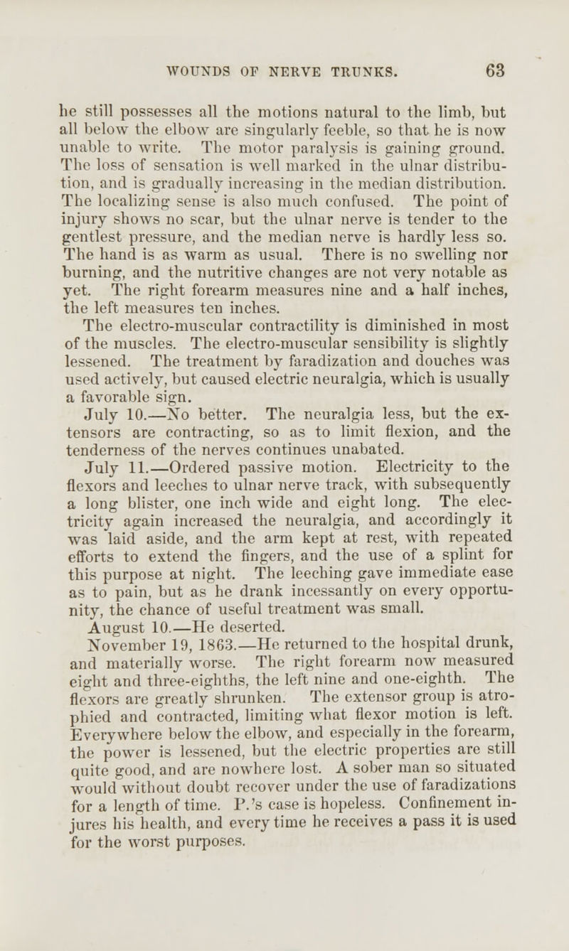 he still possesses all the motions natural to the limb, but all below the elbow are singularly feeble, so that he is now unable to write. The motor paralysis is gaining ground. The loss of sensation is well marked in the ulnar distribu- tion, and is gradually increasing in the median distribution. The localizing sense is also much confused. The point of injury shows no scar, but the ulnar nerve is tender to the gentlest pressure, and the median nerve is hardly less so. The hand is as warm as usual. There is no swelhng nor burning, and the nutritive changes are not very notable as yet. The right forearm measures nine and a half inches, the left measures ten inches. The electro-muscular contractility is diminished in most of the muscles. The electro-muscular sensibility is slightly lessened. The treatment by faradization and douches was used actively, but caused electric neuralgia, which is usually a favorable sign. July 10.—No better. The neuralgia less, but the ex- tensors are contracting, so as to limit flexion, and the tenderness of the nerves continues unabated. July 11.—Ordered passive motion. Electricity to the flexors and leeches to ulnar nerve track, with subsequently a long blister, one inch wide and eight long. The elec- tricity again increased the neuralgia, and accordingly it was laid aside, and the arm kept at rest, with repeated efforts to extend the fingers, and the use of a splint for this purpose at night. The leeching gave immediate ease as to pain, but as he drank incessantly on every opportu- nity, the chance of useful treatment was small. August 10.—He deserted. November 19, 1863.—He returned to the hospital drunk, and materially worse. The right forearm now measured eight and three-eighths, the left nine and one-eighth. The flexors are greatly shrunken. The extensor group is atro- phied and contracted, limiting what flexor motion is left. Everywhere below the elbow, and especially in the forearrn, the power is lessened, but the electric properties are still quite good, and are nowhere lost. A sober man so situated would without doubt recover under the use of faradizations for a length of time. P.'s case is hopeless. Confinement in- jures his health, and every time he receives a pass it is used for the worst purposes.