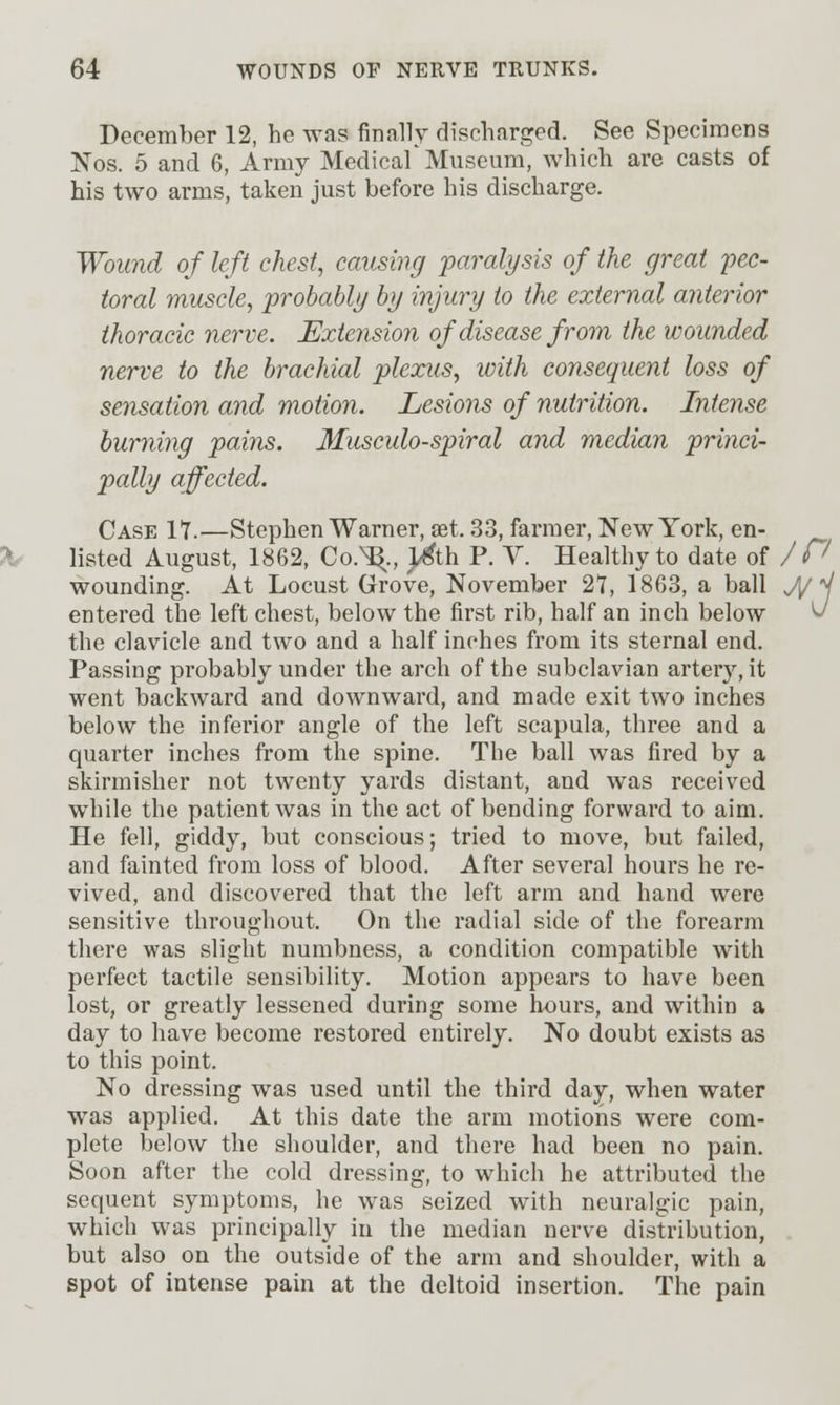 December 12, he was finally discharged. See Specimens Jfos. 5 and 6, Army Medical Miiseum, which are casts of his two arms, taken just before his discharge. Woimd of left chest, causing paralysis of the great pec- toral muscle, probably by injury to the external anterior thoracic nerve. Extension of disease from the wounded nerve to the brachial plexus, with consequent loss of sensation and motion. Lesions of nutrition. Intense burning pains. Musculo-spiral and median princi- pally affected. Case IT.—Stephen Warner, set. 33, farmer, New York, en- listed August, 1862, Co.^., ^th P. V. Healthy to date of /P wounding. At Locust Grove, November 27, 1863, a ball J/M entered the left chest, below the first rib, half an inch below v the clavicle and two and a half inches from its sternal end. Passing probably under the arch of the subclavian artery, it went backward and downward, and made exit two inches below the inferior angle of the left scapula, three and a quarter inches from the spine. The ball was fired by a skirmisher not twenty yards distant, and was received while the patient was in the act of bending forward to aim. He fell, giddy, but conscious; tried to move, but failed, and fainted from loss of blood. After several hours he re- vived, and discovered that the left arm and hand were sensitive throughout. On the radial side of the forearm there was slight numbness, a condition compatible with perfect tactile sensibility. Motion appears to have been lost, or greatly lessened during some hours, and within a day to have become restored entirely. No doubt exists as to this point. No dressing was used until the third day, when water was applied. At this date the arm motions were com- plete below the shoulder, and there had been no pain. Soon after the cold dressing, to which he attributed the sequent symptoms, he was seized with neuralgic pain, which was principally in the median nerve distribution, but also on the outside of the arm and shoulder, with a spot of intense pain at the deltoid insertion. The pain